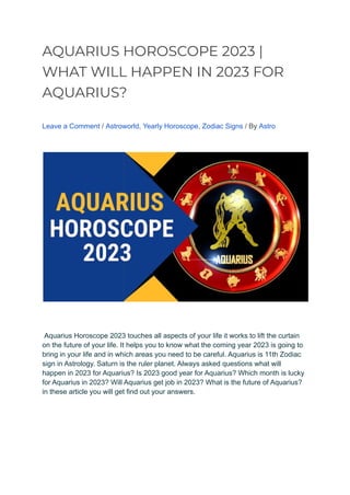 AQUARIUS HOROSCOPE 2023 |
WHAT WILL HAPPEN IN 2023 FOR
AQUARIUS?
Leave a Comment / Astroworld, Yearly Horoscope, Zodiac Signs / By Astro
Aquarius Horoscope 2023 touches all aspects of your life it works to lift the curtain
on the future of your life. It helps you to know what the coming year 2023 is going to
bring in your life and in which areas you need to be careful. Aquarius is 11th Zodiac
sign in Astrology. Saturn is the ruler planet. Always asked questions what will
happen in 2023 for Aquarius? Is 2023 good year for Aquarius? Which month is lucky
for Aquarius in 2023? Will Aquarius get job in 2023? What is the future of Aquarius?
in these article you will get find out your answers.
 