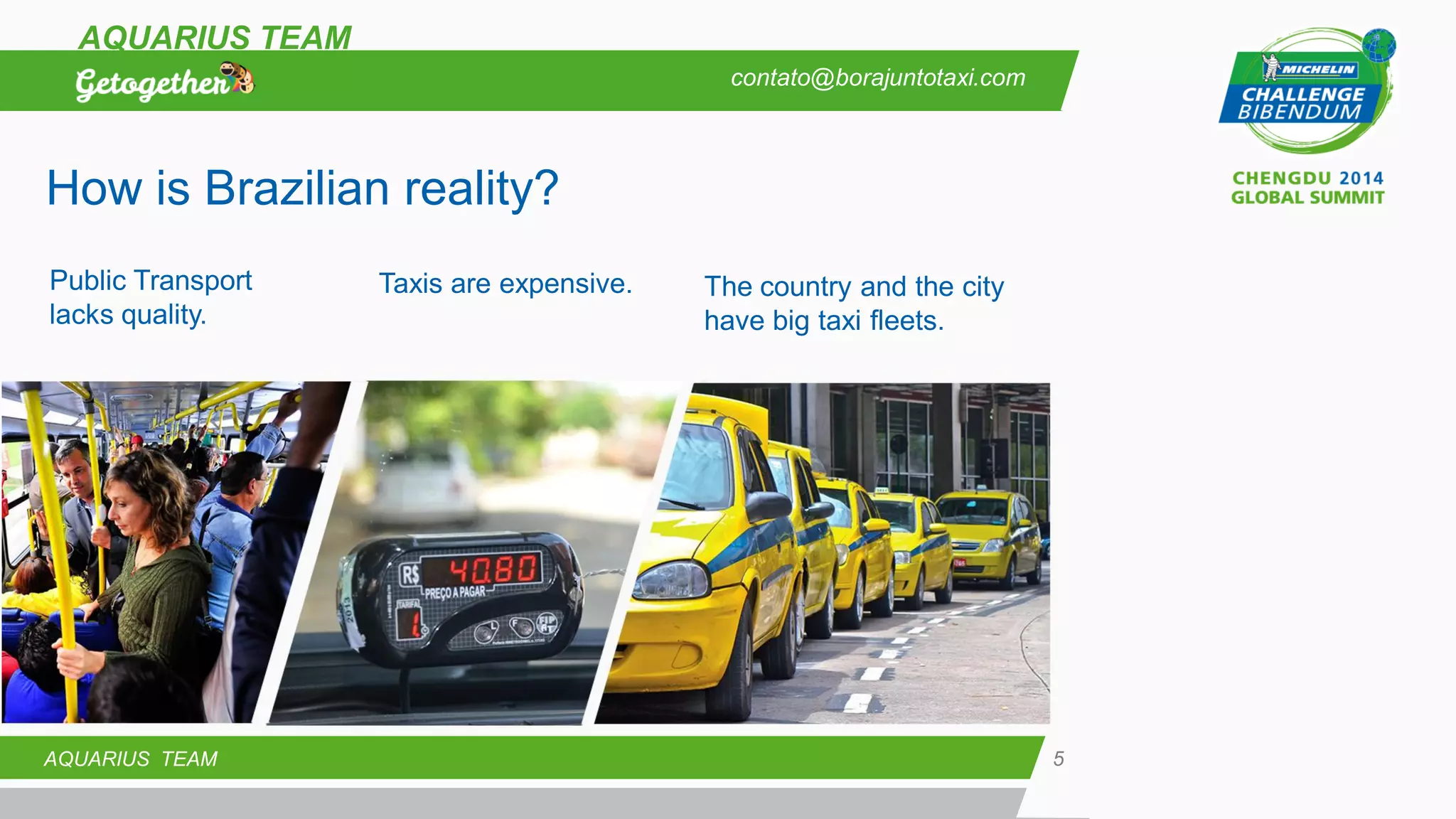 5 
AQUARIUS TEAM 
AQUARIUS TEAM 
Public Transport lacks quality. 
Taxis are expensive. 
The country and the city have big taxi fleets. 
How is Brazilian reality? 
contato@borajuntotaxi.com  