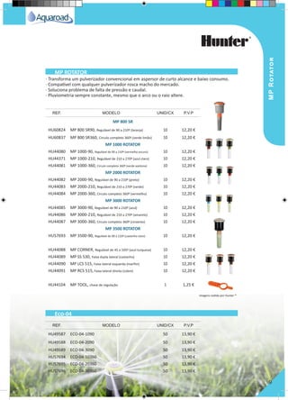 MPRotator
9
· Transforma um pulverizador convencional em aspersor de curto alcance e baixo consumo.
· Compatível com qualquer pulverizador rosca macho do mercado.
· Soluciona problema de falta de pressão e caudal.
· Pluviometria sempre constante, mesmo que o arco ou o raio altere.
MP 800 SR
HU60824 MP 800 SR90, Regulável de 90 a 210º (laranja) 10 12,20 €
HU60837 MP 800 SR360, Circulo completo 360º (verde limão) 10 12,20 €
MP 1000 ROTATOR
HU44080 MP 1000-90, Regulável de 90 a 210º (vermelho escuro) 10 12,20 €
HU44371 MP 1000-210, Regulável de 210 a 270º (azul claro) 10 12,20 €
HU44081 MP 1000-360, Circulo completo 360º (verde azeitona) 10 12,20 €
MP 2000 ROTATOR
HU44082 MP 2000-90, Regulável de 90 a 210º (preto) 10 12,20 €
HU44083 MP 2000-210, Regulável de 210 a 270º (verde) 10 12,20 €
HU44084 MP 2000-360, Circulo completo 360º (vermelho) 10 12,20 €
MP 3000 ROTATOR
HU44085 MP 3000-90, Regulável de 90 a 210º (azul) 10 12,20 €
HU44086 MP 3000-210, Regulável de 210 a 270º (amarelo) 10 12,20 €
HU44087 MP 3000-360, Circulo completo 360º (cinzento) 10 12,20 €
MP 3500 ROTATOR
HU57693 MP 3500-90, Regulável de 90 a 210º (castanho claro) 10 12,20 €
HU44088 MP CORNER, Regulável de 45 a 105º (azul turquesa) 10 12,20 €
HU44089 MP SS 530, Faixa dupla lateral (castanho) 10 12,20 €
HU44090 MP LCS 515, Faixa lateral esquerda (marfim) 10 12,20 €
HU44091 MP RCS 515, Faixa lateral direita (cobre) 10 12,20 €
HU44104 MP TOOL, chave de regulação 1 1,25 €
HU49587 ECO-04-1090 50 13,90 €
HU49588 ECO-04-2090 50 13,90 €
HU49589 ECO-04-3090 50 13,90 €
HU57694 ECO-04-10360 50 13,90 €
HU57695 ECO-04-20360 50 13,90 €
HU57696 ECO-04-30360 50 13,90 €
REF. MODELO UNID/CX P.V.P
REF. MODELO UNID/CX P.V.P
MP ROTATOR
Eco-04
Imagens cedida por Hunter ®
 