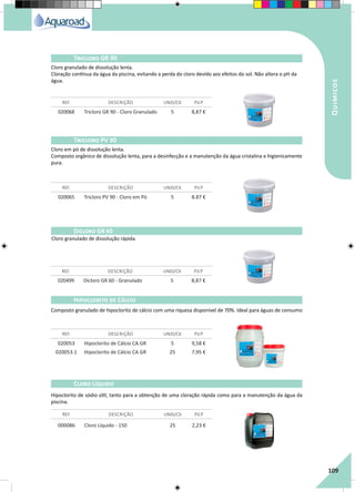 RegaporAspersão
109
Quimicos
020068 Tricloro GR 90 - Cloro Granulado 5 8,87 €
020065 Tricloro PV 90 - Cloro em Pó 5 8.87 €
REF. DESCRIÇÃO UNID/CX P.V.P
REF. DESCRIÇÃO UNID/CX P.V.P
Tricloro GR 90
Tricloro PV 90
Cloro granulado de dissolução lenta.
Cloração contínua da água da piscina, evitando a perda do cloro devido aos efeitos do sol. Não altera o pH da
água.
Cloro em pó de dissolução lenta.
Composto orgânico de dissolução lenta, para a desinfecção e a manutenção da água cristalina e higienicamente
pura.
Dicloro GR 60
REF. DESCRIÇÃO UNID/CX P.V.P
020499 Dicloro GR 60 - Granulado 5 8,87 €
Cloro granulado de dissolução rápida.
Composto granulado de hipoclorito de cálcio com uma riqueza disponível de 70%. Ideal para águas de consumo
Hipoclorito de sódio útil, tanto para a obtenção de uma cloração rápida como para a manutenção da água da
piscina.
020053 Hipoclorito de Cálcio CA GR 5 9,58 €
020053.1 Hipoclorito de Cálcio CA GR 25 7,95 €
000086 Cloro Líquido - 150 25 2,23 €
REF. DESCRIÇÃO UNID/CX P.V.P
REF. DESCRIÇÃO UNID/CX P.V.P
Hipoclorito de Cálcio
Cloro Líquido
 