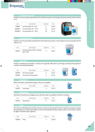 RegaporAspersão
111
Quimicos
Incrementador PH
REF. DESCRIÇÃO UNID/CX P.V.P
020080 Incrementador PH - 8 lts. 8 3,40 €
020080.1 Incrementador PH - 15 lts. 15 3,31 €
020080.2 Incrementador PH - 30 lts. 30 3,17 €
Produto em forma líquida especialmente formulado para ajustar o pH da água da piscina quando este for inferior
a 7,2.
Produto em forma granulada especialmente formulado para ajustar o pH da água da piscina quando este for
inferior a 7,2.
Produto concebido para precipitar a matéria em suspensão. Não altera o pH da água. Ideal para floculação em
contínuo com bomba doseadora.
Efeito invernador, conservante da água. Evita as incrustações.
Anticalcário resistente aos halogénios que elimina e evita incrustações em filtros e condutas.
Flovil otimiza refiltração finura do filtro de areia, cartucho e bolsa de até 5 mícrons: partículas suspensas na água
são agrupados por atração eletrostática e formam precipitados filtráveis (sujeira, poeira, chuva ácida, esporos
de algas e materiais vários orgânica).
020079
Incrementador PH GR - Embala-
gem 5 Kgs.
5 4,44 €
020094 Floculante Líquido 6 4,21 €
020093 Floculante GR Granulado 5 4,76 €
020073 Invernador 5 9,27 €
020401 Anticalcário 5 7,75 €
020850 Flovil 1 12,49 €
REF. DESCRIÇÃO UNID/CX P.V.P
REF. DESCRIÇÃO UNID/CX P.V.P
REF. DESCRIÇÃO UNID/CX P.V.P
REF. DESCRIÇÃO UNID/CX P.V.P
REF. DESCRIÇÃO UNID/CX P.V.P
Incrementador PH
Floculante
Invernador
Anticalcário
Flovil
 