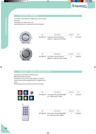 112
HP-0205-31 Foco plano 252 LED Branco
1300 Lm - Abertura 25º (15W)
1 174,18 €
HP-0205-35 Foco plano 252 LED RGB 1000
Lm - Abertura 25º (9W)
1 211,85 €
HP-0205-45 Foco plano 150 LED RGB 2000
Lm - Abertura 120º (30W)
1 310,86 €
HP-0205-41 Foco plano 150 LED Branco
2000 Lm - Abertura 120º (30W)
1 244,94 €
REF. DESCRIÇÃO UNID/CX P.V.P
REF. DESCRIÇÃO UNID/CX P.V.P
REF. DESCRIÇÃO UNID/CX P.V.P
REF. DESCRIÇÃO UNID/CX P.V.P
Foco plano - LED Branco
Foco plano - LED RGB + Controlo remoto
Focos/Lâmpadas
Foco Plano construído com ABS branco. LED de baixo
consumo.
Fornecido com cabos de 2,5 mt.
Desenhado para ser usado em piscinas de betão.
Foco Plano construído com ABS branco.
RGB LED de baixo consumo.
Fornecido com 2,5 mt de cabo elétrico e controlo
remoto que permite programa até 13 programas de
cores.
Desenhado para ser usado em piscinas de betão.
 