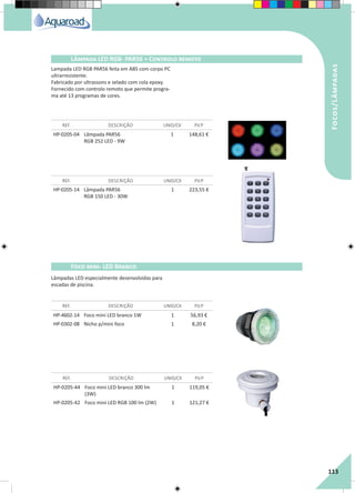 RegaporAspersão
113
Focos/Lâmpadas
Lâmpada LED RGB- PAR56 + Controlo remoto
REF. DESCRIÇÃO UNID/CX P.V.P
REF. DESCRIÇÃO UNID/CX P.V.P
HP-0205-04 Lâmpada PAR56
RGB 252 LED - 9W
1 148,61 €
HP-0205-14 Lâmpada PAR56
RGB 150 LED - 30W
1 223,55 €
Lampada LED RGB PAR56 feita em ABS com corpo PC
ultrarresistente.
Fabricado por ultrassons e selado com cola epoxy.
Fornecido com controlo remoto que permite progra-
ma até 13 programas de cores.
HP-4602-14 Foco mini LED branco 1W 1 56,93 €
HP-0302-08 Nicho p/mini foco 1 8,20 €
HP-0205-44 Foco mini LED branco 300 lm
(3W)
1 119,05 €
HP-0205-42 Foco mini LED RGB 100 lm (2W) 1 121,27 €
REF. DESCRIÇÃO UNID/CX P.V.P
REF. DESCRIÇÃO UNID/CX P.V.P
Foco mini- LED Branco
Lâmpadas LED especialmente desenvolvidas para
escadas de piscina.
 