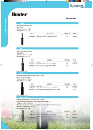 Aspersores
10
· Mini aspersor ajustável
· Seis bicos
· Alcance 4,6 m a 9,2 m
· Rosca fêmea de 1/2”
· Mini aspersor ajustável
· Oito bicos
· Alcance 4,6 m a 11,3 m
· Rosca fêmea de 1/2”
· Aspersor de turbina ajustável- 40º a 360º
· Doze bicos standard
· Alcance 8,8 m a 15,2 m
· Rosca fêmea de 3/4”
· Aspersor de turbina ajustável- 50º a 360º.
· Oito bicos standard mais quatro de ângulo baixo.
· Alcance 9,8 m a 13,7 m.
· Funcionamento de circulo completo e sectorial no mesmo aspersor.
· Retorno automático do arco
· Rosca fêmea de 3/4”.
HU44009 SRM-04, elevação 10 cm e arco regulável 25 14,45 €
HU44004 PGJ-04, elevação 10 cm e arco regulável 25 15,05 €
HU44022 Válvula antí-drenagem PGJ/SRM 25
HU24125 PGP-ADJ, elevação 10 cm e arco regulável 20 17,35 €
HU44023 Válvula antí-drenagem PGP/PGP ULTRA 1 1,20 €
HU44584 PGP-04, elevação 10 cm e arco regulável 20 18,50 €
HU49580 PGP-04-CV, elevação 10 cm, arco regulável e válvula
anti-dreno.
20 26,60 €
REF. MODELO UNID/CX P.V.P
REF. MODELO UNID/CX P.V.P
REF. MODELO UNID/CX P.V.P
REF. MODELO UNID/CX P.V.P
SRM
PGJ
PGP
PGP Ultra
Aspersores
Imagem cedida por Hunter ®
Imagem cedida por Hunter ®
Imagem cedida por Hunter ®
Imagem cedida por Hunter ®
 