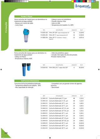 132
Filtro 3 Peças
Filtro BIG
Cartuchos Bobinados
REF. DESCRIÇÃO UNID/CX P.V.P
REF. DESCRIÇÃO UNID/CX P.V.P
REF. DESCRIÇÃO UNID/CX P.V.P
FI-0201-04 Filtro 3P 3/4" copo transparente 10" 12 22,00 €
FI-0201-05 Filtro 3P 1" copo transparente 10" 12 22,00 €
FI-5002-04 Filtro 3P 1"+ Cartucho + Chave +
Suporte
12 24,95 €
FI-0203-02 Filtro BIG 2P 1" copo Azul 20" 4 85,00 €
CA-0801-02 Cartucho Bobinado 5" 5 µm 48 3,10 €
CA-0801-03 Cartucho Bobinado 5" 25 µm 48 3,10 €
CA-0802-01 Cartucho Bobinado 10" 1 µm 24 3,40 €
CA-0802-02 Cartucho Bobinado 10" 5 µm 24 3,40 €
CA-0802-03 Cartucho Bobinado 10" 25 µm 24 3,20 €
CA-0802-04 Cartucho Bobinado 10" 50 µm 24 3,20 €
CA-0804-01 Cartucho Bobinado 20" 1 µm 24 9,30 €
CA-0804-02 Cartucho Bobinado 20" 5 µm 24 9,30 €
CA-0804-03 Cartucho Bobinado 20" 25 µm 24 9,30 €
CA-0804-04 Cartucho Bobinado 20" 50 µm 24 8,90 €
CA-0806-02 Cartucho Bobinado 30" 5 µm 24 20,80 €
CA-0808-02 Cartucho Bobinado 40" 5 µm 24 30,00 €
CA-0810-02 Cartucho Bobinado 50" 5 µm 24 52,00 €
Porta cartuchos de 3 peças para uso domésticos no
tratamento de água potável.
- Roscas com inserto de latão	
- Inclui chave
- Cabeça e porca em polietileno	
- Pressão máxima: 8 bar
- Vidro en SAN 			
- Temperatura de trabalho: 0 a 30ºC
Porta cartuchos de 2 peças para uso doméstico no
tratamento de água potável
-Cabeça em Noryl			
-Temperatura máxima: 45ºC
- Vidro de polietileno opaco	
- Incluído interruptor de alivio de pressão.
-Pressão máxima: 8 bar
Cartuchos de fio de polietileno bobinado
- Temperatura Máxima de trabalho: 35ºC
- Alta capacidade de retenção
- Compatível com um grande número de agentes
químicos
- Descartavel
Filtração
 