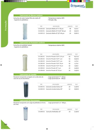 134
Cartuchos de Malha Laváveis
Cartuchos de Plissados Laváveis
Cartuchos de Carvão
Cartuchos de Polifosfato
REF. DESCRIÇÃO UNID/CX P.V.P
REF. DESCRIÇÃO UNID/CX P.V.P
REF. DESCRIÇÃO UNID/CX P.V.P
REF. DESCRIÇÃO UNID/CX P.V.P
CA-0202-00 Cartucho Malha GT 5" 60 µm 48 8,55 €
CA-0202-01 Cartucho Malha GT 9 3/4" 60 µm 24 10,63 €
CA-0202-10 Cartucho Malha GT 20"-60 µm 24 18,85 €
CA-1002-01 Cartucho Plissado 9 3/4" 0.35 µm 50 49,75 €
CA-1002-02 Cartucho Plissado 9 3/4" 1 µm 50 30,60 €
CA-1002-03 Cartucho Plissado 9 3/4" 5 µm 50 6,75 €
CA-1002-04 Cartucho Plissado 9 3/4" 20 µm 50 6,75 €
CA-1002-06 Cartucho Plissado 9 3/4" 50 µm 50 8,00 €
CA-1004-02 Cartucho Plissado 20" 5 µm 24 14,00 €
CA-1004-04 Cartucho Plissado 20" 20 µm 24 14,00 €
CA-0402-01 Cartucho Carvão Activo 10" 24 12,00 €
CA-0402-02 Cartucho Carvão Activo 20" 12 30,00 €
CA-0404-01 Cartucho Polifosfato 10" 24 21,00 €
Cartuchos de nylon lavável filtro de malha 3P
- Suporte em polietileno
- Temperatura máxima 30ºC
- Filtração: 60μ
Cartuchos em poliéster lavável
- Suporte em polietileno
- Temperatura máxima 30ºC
Recipiente transparente carregado com carvão ativo de
casca de coco de alta eficácia.
- Carga aproximada 9 3/4
”: 420 grs.
- Carga aproximada 20” : 800 grs.
Recipiente transparente com carga de polifosfato em forma
de cristal.
- Carga aproximada 9 3/4”: 900 grs.
Filtração
 