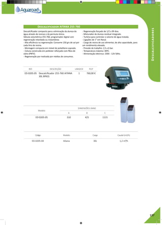 RegaporAspersão
137
Descalcificadores
ED-0205-05 Descalcificador 255-760 AITANA
30L BPASS
1 760,00 €
ED-0205-05 310 425 1115
REF. DESCRIÇÃO UNID/CX P.V.P
Modelo
DIMENSÕES (MM)
A B C
Descalcificador AITANA 255-760	
Descalcificador compacto para a eliminação da dureza da
água através de resinas e da permuta iónica.
Válvula volumétrica 255-760, programador digital com
regeneração retardada ou instantânea.
- Alta eficiência na regeneração: Consome 150 grs de sal por
cada litro de resina.
- Montagem compacta em móvel de polietileno soprado.
- Coluna construída em poliéster reforçado com fibra de
vidro (PRFV).
- Regeneração por realizada por médias de consumos.
- Regeneração forçado de 1/2 a 99 dias.
- Misturador de dureza residual integrado.
- Turbina para controlar o volume de água tratada.
- Ligações de 1” em Noryl.
- Carga de resina de uso alimentar, de alta capacidade, para
um rendimento elevado.
- Pressão de trabalho: 2,5 a 6 bar.
- Temperatura máxima: 40ºC.
- Alimentação eléctrica: 230V - 12V 50Hz.
Código Modelo Carga Caudal (m3/h)
ED-0205-04 Aitana 30L 1,2 m³/h
 