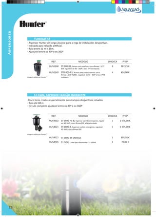 Aspersores
12
· Aspersor Hunter de longo alcance para a rega de instalações desportivas
· Indicado para relvado artificial.
· Raio entre 31 m e 35m.
· Ajustável entre os 40º e os 360º
·Cinco bicos criadas especialmente para campos desportivos relvados
· Raio até 48 m
· Circulo completo ajustável entre os 40º e os 360º
HU56148 ST-90B-83, tampa com parafuso, rosca fêmea 1 1/2"
BSP, regulável de 40 - 360º e bico nº73 instalado.
6 387,25 €
HU56149 STG-900-83, Acesso pela parte superior, rosca
fêmea 1 1/2" ACME, regulável de 40 - 360º e bico nº73
instalado.
4 416,00 €
HU64502 ST-1600-HS-B, Aspersor canhão emergente, regulá-
vel 40-360º, rosca fêmea BSP, alta velocidade.
1 1 575,00 €
HU54021 ST-1600-B, Aspersor canhão emergente, regulável
40-360º, rosca fêmea BSP
1 1 575,00 €
HU54022 ST-1600-BR (AEREO) 1 895,56 €
HU54745 517600, Chave para desmontar ST-1600B 1 70,00 €
REF. MODELO UNID/CX P.V.P
REF. MODELO UNID/CX P.V.P
Turbinas ST
ST-1600, Aspersor canhão emergente
Imagem cedida por Hunter ®
Imagem cedida por Hunter ®
 