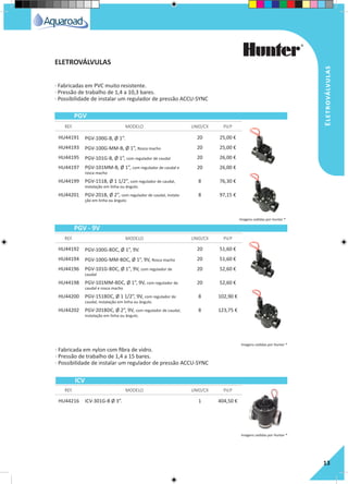 Eletroválvulas
13
· Fabricadas em PVC muito resistente.
· Pressão de trabalho de 1,4 a 10,3 bares.
· Possibilidade de instalar um regulador de pressão ACCU-SYNC
· Fabricada em nylon com fibra de vidro.
· Pressão de trabalho de 1,4 a 15 bares.
· Possibilidade de instalar um regulador de pressão ACCU-SYNC
HU44191 PGV-100G-B, Ø 1”. 20 25,00 €
HU44193 PGV-100G-MM-B, Ø 1”, Rosca macho 20 25,00 €
HU44195 PGV-101G-B, Ø 1”, com regulador de caudal 20 26,00 €
HU44197 PGV-101MM-B, Ø 1”, com regulador de caudal e
rosca macho
20 26,00 €
HU44199 PGV-151B, Ø 1 1/2”, com regulador de caudal,
instalação em linha ou ângulo.
8 76,30 €
HU44201 PGV-201B, Ø 2”, com regulador de caudal, instala-
ção em linha ou ângulo.
8 97,15 €
HU44192 PGV-100G-BDC, Ø 1”, 9V. 20 51,60 €
HU44194 PGV-100G-MM-BDC, Ø 1”, 9V, Rosca macho 20 51,60 €
HU44196 PGV-101G-BDC, Ø 1”, 9V, com regulador de
caudal
20 52,60 €
HU44198 PGV-101MM-BDC, Ø 1”, 9V, com regulador de
caudal e rosca macho
20 52,60 €
HU44200 PGV-151BDC, Ø 1 1/2”, 9V, com regulador de
caudal, instalação em linha ou ângulo.
8 102,90 €
HU44202 PGV-201BDC, Ø 2”, 9V, com regulador de caudal,
instalação em linha ou ângulo.
8 123,75 €
HU44216 ICV-301G-B Ø 3”. 1 404,50 €
REF. MODELO UNID/CX P.V.P
REF. MODELO UNID/CX P.V.P
REF. MODELO UNID/CX P.V.P
PGV
PGV - 9V
ICV
ELETROVÁLVULAS
Imagens cedidas por Hunter ®
Imagens cedidas por Hunter ®
Imagens cedidas por Hunter ®
 