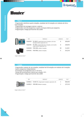 Programadores
16
· Programador eletrônico quatro estações, ampliável até 16 estações em módulos de três e
nove estações
· Programador de montagem interior e exterior
· Programador com três programas e quatro arranques diários por programa.
· Programação e relógio permanente não volátil.
· Programador modular de seis estações, ampliável até 30 estações em módulos de 6 estações
· Quatro programas independentes.
· 8 arranques nos programas A, B, C e 16 no D.
· Tempo de funcionamento máximo por estação: 12 h
· Programação e relógio permanente não volátil.
HU64353 PC-401iE, programador base 4 estações, com trans-
formador interno, expansível a 16.
8 185,00 €
HU62391 PC-401E, programador base 4 estações, com transfor-
mador externo, expansível a 16.
8 220,00 €
HU44244 PCM-300, módulo 3 estações. 20 61,30 €
HU44245 PCM-900, módulo 9 estações. 6 231,25 €
HU49611 IC-601-PL, Programador 6 estações, expansível a 30. 1 496,90 €
HU49613 ICM-600, Módulo 6 estações. 1 127,15 €
REF. MODELO UNID/CX P.V.P
REF. MODELO UNID/CX P.V.P
Pro-C
I-Core
Imagem cedida por Hunter ®
Imagem cedida por Hunter ®
 
