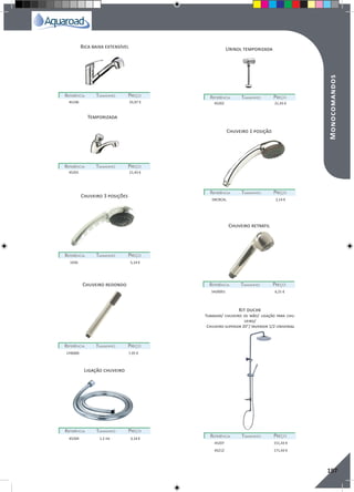 RegaporAspersão
197
Temporizada
Chuveiro 3 posições
Chuveiro redondo
Ligação chuveiro
Urinol temporizada
Chuveiro 1 posição
Chuveiro retratil
Kit duche
REFERÊNCIAREFERÊNCIA TAMANHOTAMANHO PREÇOPREÇO
REFERÊNCIAREFERÊNCIA TAMANHOTAMANHO PREÇOPREÇO
REFERÊNCIAREFERÊNCIA TAMANHOTAMANHO PREÇOPREÇO
REFERÊNCIAREFERÊNCIA TAMANHOTAMANHO PREÇOPREÇO
REFERÊNCIAREFERÊNCIA TAMANHOTAMANHO PREÇOPREÇO
REFERÊNCIAREFERÊNCIA TAMANHOTAMANHO PREÇOPREÇO
REFERÊNCIAREFERÊNCIA TAMANHOTAMANHO PREÇOPREÇO
REFERÊNCIAREFERÊNCIA TAMANHOTAMANHO PREÇOPREÇO
45201 21,43 €
1036 5,14 €
CH6000 7,45 €
45204 1.2 mt 3,14 €
45202 21,43 €
DKCRCAL 2,14 €
5420051 6,21 €
45207 151,43 €
45212 171,43 €
Tubagem/ chuveiro de mão/ ligação para chu-
veiro/
Chuveiro superior 20”/ Inversor 1/2 Universal
Bica baixa extensível
REFERÊNCIAREFERÊNCIA TAMANHOTAMANHO PREÇOPREÇO
45106 55,97 €
Monocomandos
 