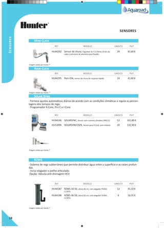 Sensores
18
HU44292 Sensor de chuva, regulável de 3 a 25mm, 8 mts de
cabo e estrutura de alumínio para fixação.
24 41,60 €
HU44295 Rain-Clik, sensor de chuva de resposta rápida 24 41,60 €
HU44146 SOLARSYNC, Sensor com controlo climático (PRO-C) 12 161,80 €
HU53496 SOLARSYNCCSEN, Sensor para X-Core, sem módulo 20 132,90 €
HU44187 RZWS-18-50, altura 46 cm, com alagador PCB50
(1,9l/h)
12 45,10 €
HU44188 RZWS-36-50, altura 92 cm, com alagador PCB50
(1,9l/h)
6 54,35 €
REF. MODELO UNID/CX P.V.P
REF. MODELO UNID/CX P.V.P
REF. MODELO UNID/CX P.V.P
REF. MODELO UNID/CX P.V.P
Mini-Click
Rain-Click
Solar Synk
RZWS
SENSORES
· Fornece ajustes automáticos diários de acordo com as condições climáticas e regula as percen-
tagens dos tempos de rega.
· Programador X-Core, Pro C e I-Core
· Sistema de rega subterrâneo que permite distribuir água entre a superfície e as raízes profun-
das.
· Inclui alagador e joelho articulado.
·Opção: Válvula anti-drenagem HCV
Imagem cedida por Hunter ®
Imagem cedida por Hunter ®
Imagem cedida por Hunter ®
Imagem cedida por Hunter ®
 