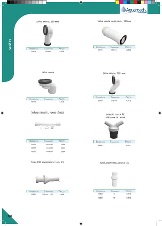 204
Saída sanita, 150 mm Saída sanita orientável, 380mm
Saída sanita, 210 mm
REFERÊNCIAREFERÊNCIA TAMANHOTAMANHO PREÇOPREÇO
REFERÊNCIAREFERÊNCIA TAMANHOTAMANHO PREÇOPREÇO
REFERÊNCIAREFERÊNCIA TAMANHOTAMANHO PREÇOPREÇO
REFERÊNCIAREFERÊNCIA TAMANHOTAMANHO PREÇOPREÇO
50674 150 mm 9,73 €
50678 380 mm 13,82 €
50703 5,26 €
50704 210 mm 9,72 €
Saída sanita
Tubo 190 mm com espelho, 1 ½ Tubo, com porca louca 1 ¼
Ligação dupla PP
Máquina de Lavar
Sifão extensível, plano cónico
REFERÊNCIAREFERÊNCIA TAMANHOTAMANHO PREÇOPREÇO
REFERÊNCIAREFERÊNCIA TAMANHOTAMANHO PREÇOPREÇO REFERÊNCIAREFERÊNCIA TAMANHOTAMANHO PREÇOPREÇO
REFERÊNCIAREFERÊNCIA TAMANHOTAMANHO PREÇOPREÇO
50076 1¼x32/40 1,96 €
50077 1½x32/40 1,96 €
50102 1½x40/50 1,96 €
50825 190 mm / 1 1/2 1,43 € 50835 32 0,92 €
50837 40 0,96 €
50804 1,86 €
Sifões
 