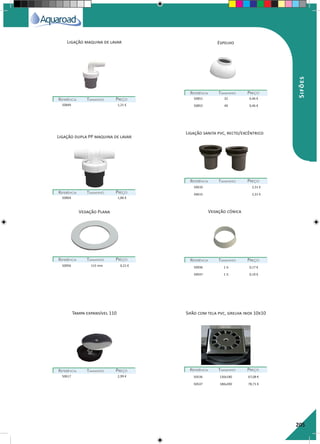 205
Ligação maquina de lavar Espelho
REFERÊNCIAREFERÊNCIA TAMANHOTAMANHO PREÇOPREÇO
REFERÊNCIAREFERÊNCIA TAMANHOTAMANHO PREÇOPREÇO
REFERÊNCIAREFERÊNCIA TAMANHOTAMANHO PREÇOPREÇO
50849 1,21 €
50851 32 0,46 €
50852 40 0,46 €
50864 1,86 €
Ligação dupla PP maquina de lavar
Ligação sanita pvc, recto/excêntrico
REFERÊNCIAREFERÊNCIA TAMANHOTAMANHO PREÇOPREÇO
50610 2,31 €
50615 2,31 €
Tampa expansível 110 Sifão com tela pvc, grelha inox 10x10
Vedação Plana
REFERÊNCIAREFERÊNCIA TAMANHOTAMANHO PREÇOPREÇO
REFERÊNCIAREFERÊNCIA TAMANHOTAMANHO PREÇOPREÇO REFERÊNCIAREFERÊNCIA TAMANHOTAMANHO PREÇOPREÇO
50956 115 mm 0,21 €
50617 2,99 € 50536 130x180 67,08 €
50537 180x200 78,71 €
Vedação cónica
REFERÊNCIAREFERÊNCIA TAMANHOTAMANHO PREÇOPREÇO
50936 1 ¼ 0,17 €
50937 1 ½ 0,19 €
Sifões
 