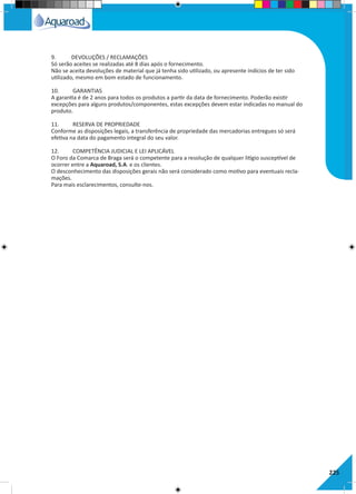 9.	 DEVOLUÇÕES / RECLAMAÇÕES
Só serão aceites se realizadas até 8 dias após o fornecimento.
Não se aceita devoluções de material que já tenha sido utilizado, ou apresente indícios de ter sido
utilizado, mesmo em bom estado de funcionamento.
10.	 GARANTIAS
A garantia é de 2 anos para todos os produtos a partir da data de fornecimento. Poderão existir
excepções para alguns produtos/componentes, estas excepções devem estar indicadas no manual do
produto.
11.	 RESERVA DE PROPRIEDADE
Conforme as disposições legais, a transferência de propriedade das mercadorias entregues só será
efetiva na data do pagamento integral do seu valor.
12.	 COMPETÊNCIA JUDICIAL E LEI APLICÁVEL
O Foro da Comarca de Braga será o competente para a resolução de qualquer litígio susceptível de
ocorrer entre a Aquaroad, S.A. e os clientes.
O desconhecimento das disposições gerais não será considerado como motivo para eventuais recla-
mações.
Para mais esclarecimentos, consulte-nos.
225
 