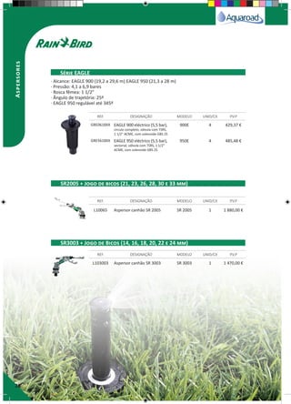 26
Aspersores
GRE0618XX EAGLE 900 eléctrico (5,5 bar),
circulo completo, válvula com TSRS,
1 1/2" ACME, com solenoide GBS 25
900E 4 429,37 €
GRE5618XX EAGLE 950 eléctrico (5,5 bar),
sectorial, válvula com TSRS, 1 1/2"
ACME, com solenoide GBS 25
950E 4 485,48 €
L10065 Aspersor canhão SR 2005 SR 2005 1 1 880,00 €
L103003 Aspersor canhão SR 3003 SR 3003 1 1 470,00 €
REF. DESIGNAÇÃO MODELO UNID/CX P.V.P
REF. DESIGNAÇÃO MODELO UNID/CX P.V.P
REF. DESIGNAÇÃO MODELO UNID/CX P.V.P
Série EAGLE
SR2005 + Jogo de bicos (21, 23, 26, 28, 30 e 33 mm)
SR3003 + Jogo de Bicos (14, 16, 18, 20, 22 e 24 mm)
· Alcance: EAGLE 900 (19,2 a 29,6 m) EAGLE 950 (21,3 a 28 m)
· Pressão: 4,1 a 6,9 bares
· Rosca fêmea: 1 1/2”
· Ângulo de trajetória: 25º
· EAGLE 950 regulável até 345º
 