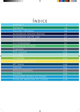 Índice
Hunter ®	 3
Rainbird	 19
Galcon / Bermad	 35
Acessórios Aperto Rápido	 41
Acessórios em PE 100	 57
Acessórios em PVC	 63
Eletrobombas	 91
bombagem FLUSSO	 95
Tubagem	 99
PVC esgoto	 103
Piscinas	 107
Filtração	 131
Ferramentas WERK	 145
MT Spain	 149
Unecol	 193
Monocomandos	 195
Outros	 199
Condições Gerais de Venda	 223
Ficha de abertura de cliente	 226
 