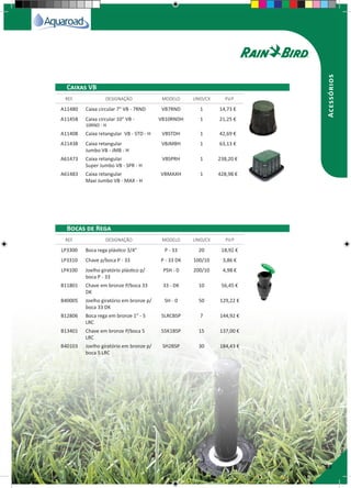 29
Acessórios
A11480 Caixa circular 7" VB - 7RND VB7RND 1 14,73 €
A11458 Caixa circular 10" VB -
10RND - H
VB10RNDH 1 21,25 €
A11408 Caixa retangular VB - STD - H VBSTDH 1 42,69 €
A11438 Caixa retangular
Jumbo VB - JMB - H
VBJMBH 1 63,13 €
A61473 Caixa retangular
Super Jumbo VB - SPR - H
VBSPRH 1 238,20 €
A61483 Caixa retangular
Maxi Jumbo VB - MAX - H
VBMAXH 1 428,98 €
LP3300 Boca rega plástico 3/4" P - 33 20 18,92 €
LP3310 Chave p/boca P - 33 P - 33 DK 100/10 3,86 €
LP4100 Joelho giratório plástico p/
boca P - 33
PSH - 0 200/10 4,98 €
B11801 Chave em bronze P/boca 33
DK
33 - DK 10 56,45 €
B40005 Joelho giratório em bronze p/
boca 33 DK
SH - 0 50 129,22 €
B12806 Boca rega em bronze 1" - 5
LRC
5LRCBSP 7 144,92 €
B13401 Chave em bronze P/boca 5
LRC
55K1BSP 15 137,00 €
B40103 Joelho giratório em bronze p/
boca 5 LRC
SH2BSP 30 184,43 €
REF. DESIGNAÇÃO MODELO UNID/CX P.V.P
REF. DESIGNAÇÃO MODELO UNID/CX P.V.P
Caixas VB
Bocas de Rega
 
