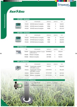 30
Programadores
F45224 ESP-RZX Interior 4 estações RZX4i 6 93,83 €
F45226 ESP-RZX Interior 6 estações RZX6i 6 105,88 €
F45228 ESP-RZX Interior 8 estações RZX8i 6 125,12 €
F45324 ESP-RZX Exterior 4 estações RZX4 6 147,55 €
F45326 ESP-RZX Exterior 6 estações RZX6 6 169,94 €
F45328 ESP-RZX Exterior 8 estações RZX8 6 206,83 €
F38420 Programador modular 4 estações
(extensível até 22)
IESP4MEEU 1 234,50 €
F38200 Módulo 3 estações ESP-SM3 1 47,00 €
F38260 Módulo 6 estações ESP-SM6 1 84,59 €
F44082 Programador modular
ESP-LXME 8 Estações
I8LXMEEU 1 438,44 €
F44122 Programador modular
ESP-LXME 12 Estações
I12ESPLXMEEU 1 701,10 €
F42210 Módulo 8 estações ESP LX M SM8 12 167,31 €
F42220 Módulo 12 estações ESP LX M SM12 6 225,28 €
ZA84002 Programador de torneira ZA84002 5 65,71 €
REF. DESIGNAÇÃO MODELO UNID/CX P.V.P
REF. DESIGNAÇÃO MODELO UNID/CX P.V.P
REF. DESIGNAÇÃO MODELO UNID/CX P.V.P
REF. DESIGNAÇÃO MODELO UNID/CX P.V.P
REF. DESIGNAÇÃO MODELO UNID/CX P.V.P
ESP-RZX - Interior
ESP-RZX - Exterior
ESP-Modular
ESP- LX Modular
Programador de Torneira
 