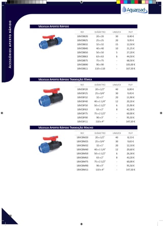 48
REF. DIÂMETRO UNID/CX P.V.P
REF. DIÂMETRO UNID/CX P.V.P
REF. DIÂMETRO UNID/CX P.V.P
Válvula Aperto Rápido
Válvula Aperto Rápido Transição Fêmea
Válvula Aperto Rápido Transição Macho
18VCBB20 20 x 20 30 8,40 €
18VCBB25 25 x 25 20 9,95 €
18VCBB32 32 x 32 15 12,50 €
18VCBB40 40 x 40 10 21,25 €
18VCBB50 50 x 50 5 27,20 €
18VCBB63 63 x 63 6 44,50 €
18VCBB75 75 x 75 - 68,50 €
18VCBB90 90 x 90 - 105,00 €
18VCBB11 110 x 110 - 167,50 €
18VCBF20 20 x 1/2" 40 8,00 €
18VCBF25 25 x 3/4" 30 9,45 €
18VCBF32 32 x 1" 20 11,90 €
18VCBF40 40 x 1 1/4" 12 20,20 €
18VCBF50 50 x 1 1/2" 6 25,90 €
18VCBF63 63 x 2" 8 42,30 €
18VCBF75 75 x 2 1/2" - 60,00 €
18VCBF90 90 x 3" - 95,50 €
18VCBF11 110 x 4" - 147,50 €
18VCBM20 20 x 1/2" 40 8,15 €
18VCBM25 25 x 3/4" 30 9,65 €
18VCBM32 32 x 1" 20 12,10 €
18VCBM40 40 x 1 1/4" 12 20,60 €
18VCBM50 50 x 1 1/2" 6 26,30 €
18VCBM63 63 x 2" 8 43,20 €
18VCBM75 75 x 2 1/2" - 60,00 €
18VCBM90 90 x 3" - 95,50 €
18VCBM11 110 x 4" - 147,50 €
Acessóriosapertorápido
 