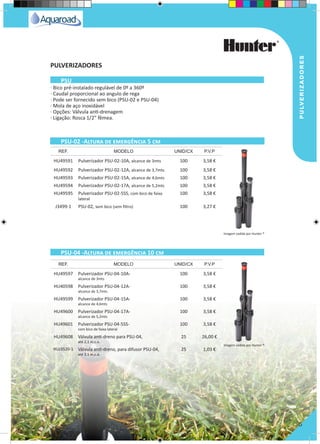 pulverizadores
5
· Bico pré-instalado regulável de 0º a 360º
· Caudal proporcional ao angulo de rega
· Pode ser fornecido sem bico (PSU-02 e PSU-04)
· Mola de aço inoxidável
· Opções: Válvula anti-drenagem
· Ligação: Rosca 1/2” fêmea.
HU49591 Pulverizador PSU-02-10A, alcance de 3mts 100 3,58 €
HU49592 Pulverizador PSU-02-12A, alcance de 3,7mts 100 3,58 €
HU49593 Pulverizador PSU-02-15A, alcance de 4,6mts 100 3,58 €
HU49594 Pulverizador PSU-02-17A, alcance de 5,2mts 100 3,58 €
HU49595 Pulverizador PSU-02-5SS, com bico de faixa
lateral
100 3,58 €
J3499-1 PSU-02, sem bico (sem filtro) 100 3,27 €
HU49597 Pulverizador PSU-04-10A-
alcance de 3mts
100 3,58 €
HU40598 Pulverizador PSU-04-12A-
alcance de 3,7mts
100 3,58 €
HU49599 Pulverizador PSU-04-15A-
alcance de 4,6mts
100 3,58 €
HU49600 Pulverizador PSU-04-17A-
alcance de 5,2mts
100 3,58 €
HU49601 Pulverizador PSU-04-5SS-
com bico de faixa lateral
100 3,58 €
HU49608 Válvula anti-dreno para PSU-04,
até 2,1 m.c.a.
25 26,00 €
HUJ3520-1 Válvula anti-dreno, para difusor PSU-04,
até 2,1 m.c.a.
25 1,03 €
REF. MODELO UNID/CX P.V.P
REF. MODELO UNID/CX P.V.P
PSU-02 -Altura de emergência 5 cm
PSU-04 -Altura de emergência 10 cm
PSU
PULVERIZADORES
Imagem cedida por Hunter ®
Imagem cedida por Hunter ®
 