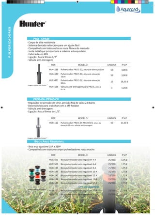 pulverizadorespulverizadores
6
· Corpo de alta resistência
· Sistema dentado reforçado para um ajuste fácil
· Compatível com todos os bicos rosca fêmea do mercado
· Junta labial que proporciona a máxima estanquidade
· Fabricada em ABS
· Ligação: Rosca fêmea 1/2”
· Válvula anti-drenagem
· Regulador de pressão de série, pressão fixa de saída 2,8 bares
· Desenvolvido para trabalhar com o MP Rotator
· Válvula anti-drenagem
· Ligação: Rosca fêmea de 1/2”.
HU44138 Pulverizador PRO S 02, altura de elevação 5cm 50 3,00 €
HU44140 Pulverizador PRO S 04, altura de elevação
10cm
50 3,00 €
HU53477 Pulverizador PRO S 12, altura de elevação
30cm
25 18,50 €
HU44138 Válvula anti-drenagem para PRO S, até 2,1
m.c.a.
1 1,20 €
HU44112 Pulverizador PRO S 04 PRS 40 CV, altura de
elevação 10 cm e válvula antí-drenagem
50 11,60 €
REF. MODELO UNID/CX P.V.P
REF. MODELO UNID/CX P.V.P
PROS-04- PRS40-CV
PRO - SPRAY
· Bico arco ajustável 25º a 360º
· Compatível com todos os corpos pulverizadores rosca macho
HU53501 Bico pulverizador arco regulável 4-A 25/250 1,75 €
HU53502 Bico pulverizador arco regulável 6-A 25/250 1,75 €
HU44145 Bico pulverizador arco regulável 8-A 25/250 1,75 €
HU44146 Bico pulverizador arco regulável 10-A 25/250 1,75 €
HU44147 Bico pulverizador arco regulável 12 A 25/250 1,75 €
HU44148 Bico pulverizador arco regulável 15-A 25/250 1,75 €
HU44149 Bico pulverizador arco regulável 17-A 25/250 1,75 €
Com jatos separados
HU58150 Bico pulverizador arco regulável S-8A 25/250 2,18 €
HU58151 Bico pulverizador arco regulável S-16A 25/250 2,18 €
REF. MODELO UNID/CX P.V.P
Bicos Arco Regulável
Imagem cedida por Hunter ®
Imagem cedida por Hunter ®
Imagem cedida por Hunter ®
 