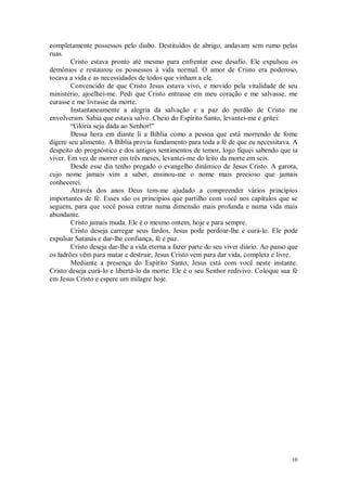 10
completamente possessos pelo diabo. Destituídos de abrigo, andavam sem rumo pelas
ruas.
Cristo estava pronto até mesmo para enfrentar esse desafio. Ele expulsou os
demônios e restaurou os possessos à vida normal. O amor de Cristo era poderoso,
tocava a vida e as necessidades de todos que vinham a ele.
Convencido de que Cristo Jesus estava vivo, e movido pela vitalidade de seu
ministério, ajoelhei-me. Pedi que Cristo entrasse em meu coração e me salvasse, me
curasse e me livrasse da morte.
Instantaneamente a alegria da salvação e a paz do perdão de Cristo me
envolveram. Sabia que estava salvo. Cheio do Espírito Santo, levantei-me e gritei:
“Glória seja dada ao Senhor!"
Dessa hora em diante li a Bíblia como a pessoa que está morrendo de fome
digere seu alimento. A Bíblia provia fundamento para toda a fé de que eu necessitava. A
despeito do prognóstico e dos antigos sentimentos de temor, logo fiquei sabendo que ia
viver. Em vez de morrer em três meses, levantei-me do leito da morte em seis.
Desde esse dia tenho pregado o evangelho dinâmico de Jesus Cristo. A garota,
cujo nome jamais vim a saber, ensinou-me o nome mais precioso que jamais
conhecerei.
Através dos anos Deus tem-me ajudado a compreender vários princípios
importantes de fé. Esses são os princípios que partilho com você nos capítulos que se
seguem, para que você possa entrar numa dimensão mais profunda e numa vida mais
abundante.
Cristo jamais muda. Ele é o mesmo ontem, hoje e para sempre.
Cristo deseja carregar seus fardos. Jesus pode perdoar-lhe e curá-lo. Ele pode
expulsar Satanás e dar-lhe confiança, fé e paz.
Cristo deseja dar-lhe a vida eterna a fazer parte do seu viver diário. Ao passo que
os ladrões vêm para matar e destruir, Jesus Cristo vem para dar vida, completa e livre.
Mediante a presença do Espírito Santo, Jesus está com você neste instante.
Cristo deseja curá-lo e libertá-lo da morte. Ele é o seu Senhor redivivo. Coloque sua fé
em Jesus Cristo e espere um milagre hoje.
 