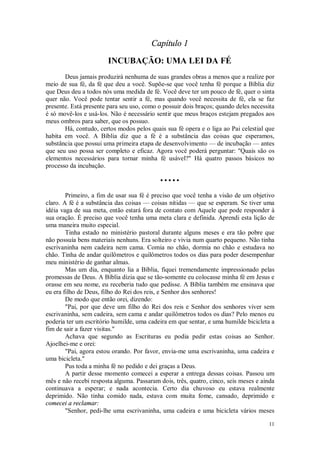11
Capítulo 1
INCUBAÇÃO: UMA LEI DA FÉ
Deus jamais produzirá nenhuma de suas grandes obras a menos que a realize por
meio de sua fé, da fé que deu a você. Supõe-se que você tenha fé porque a Bíblia diz
que Deus deu a todos nós uma medida de fé. Você deve ter um pouco de fé, quer o sinta
quer não. Você pode tentar sentir a fé, mas quando você necessita de fé, ela se faz
presente. Está presente para seu uso, como o possuir dois braços; quando deles necessita
é só movê-los e usá-los. Não é necessário sentir que meus braços estejam pregados aos
meus ombros para saber, que os possuo.
Há, contudo, certos modos pelos quais sua fé opera e o liga ao Pai celestial que
habita em você. A Bíblia diz que a fé é a substância das coisas que esperamos,
substância que possui uma primeira etapa de desenvolvimento — de incubação — antes
que seu uso possa ser completo e eficaz. Agora você poderá perguntar: "Quais são os
elementos necessários para tornar minha fé usável?" Há quatro passos básicos no
processo da incubação.
• • • • •
Primeiro, a fim de usar sua fé é preciso que você tenha a visão de um objetivo
claro. A fé é a substância das coisas — coisas nítidas — que se esperam. Se tiver uma
idéia vaga de sua meta, então estará fora de contato com Aquele que pode responder à
sua oração. É preciso que você tenha uma meta clara e definida. Aprendi esta lição de
uma maneira muito especial.
Tinha estado no ministério pastoral durante alguns meses e era tão pobre que
não possuía bens materiais nenhuns. Era solteiro e vivia num quarto pequeno. Não tinha
escrivaninha nem cadeira nem cama. Comia no chão, dormia no chão e estudava no
chão. Tinha de andar quilômetros e quilômetros todos os dias para poder desempenhar
meu ministério de ganhar almas.
Mas um dia, enquanto lia a Bíblia, fiquei tremendamente impressionado pelas
promessas de Deus. A Bíblia dizia que se tão-somente eu colocasse minha fé em Jesus e
orasse em seu nome, eu receberia tudo que pedisse. A Bíblia também me ensinava que
eu era filho de Deus, filho do Rei dos reis, e Senhor dos senhores!
De modo que então orei, dizendo:
"Pai, por que deve um filho do Rei dos reis e Senhor dos senhores viver sem
escrivaninha, sem cadeira, sem cama e andar quilômetros todos os dias? Pelo menos eu
poderia ter um escritório humilde, uma cadeira em que sentar, e uma humilde bicicleta a
fim de sair a fazer visitas."
Achava que segundo as Escrituras eu podia pedir estas coisas ao Senhor.
Ajoelhei-me e orei:
"Pai, agora estou orando. Por favor, envia-me uma escrivaninha, uma cadeira e
uma bicicleta."
Pus toda a minha fé no pedido e dei graças a Deus.
A partir desse momento comecei a esperar a entrega dessas coisas. Passou um
mês e não recebi resposta alguma. Passaram dois, três, quatro, cinco, seis meses e ainda
continuava a esperar; e nada acontecia. Certo dia chuvoso eu estava realmente
deprimido. Não tinha comido nada, estava com muita fome, cansado, deprimido e
comecei a reclamar:
"Senhor, pedi-lhe uma escrivaninha, uma cadeira e uma bicicleta vários meses
 