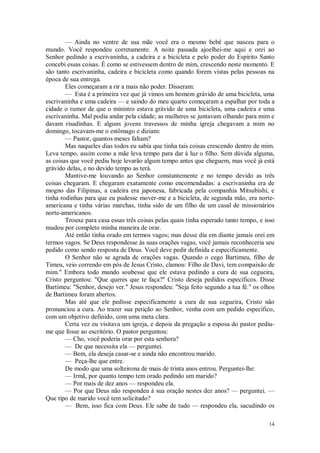 14
— Ainda no ventre de sua mãe você era o mesmo bebê que nasceu para o
mundo. Você respondeu corretamente. A noite passada ajoelhei-me aqui e orei ao
Senhor pedindo a escrivaninha, a cadeira e a bicicleta e pelo poder do Espírito Santo
concebi essas coisas. É como se estivessem dentro de mim, crescendo neste momento. E
são tanto escrivaninha, cadeira e bicicleta como quando forem vistas pelas pessoas na
época de sua entrega.
Eles começaram a rir a mais não poder. Disseram:
— Esta é a primeira vez que já vimos um homem grávido de uma bicicleta, uma
escrivaninha e uma cadeira — e saindo do meu quarto começaram a espalhar por toda a
cidade o rumor de que o ministro estava grávido de uma bicicleta, uma cadeira e uma
escrivaninha. Mal podia andar pela cidade; as mulheres se juntavam olhando para mim e
davam risadinhas. E alguns jovens travessos de minha igreja chegavam a mim no
domingo, tocavam-me o estômago e diziam:
— Pastor, quantos meses faltam?
Mas naqueles dias todos eu sabia que tinha tais coisas crescendo dentro de mim.
Leva tempo, assim como a mãe leva tempo para dar à luz o filho. Sem dúvida alguma,
as coisas que você pediu hoje levarão algum tempo antes que cheguem, mas você já está
grávido delas, e no devido tempo as terá.
Mantive-me louvando ao Senhor constantemente e no tempo devido as três
coisas chegaram. E chegaram exatamente como encomendadas: a escrivaninha era de
mogno das Filipinas, a cadeira era japonesa, fabricada pela companhia Mitsubishi, e
tinha rodinhas para que eu pudesse mover-me e a bicicleta, de segunda mão, era norte-
americana e tinha várias marchas, tinha sido de um filho de um casal de missionários
norte-americanos.
Trouxe para casa essas três coisas pelas quais tinha esperado tanto tempo, e isso
mudou por completo minha maneira de orar.
Até então tinha orado em termos vagos; mas desse dia em diante jamais orei em
termos vagos. Se Deus respondesse às suas orações vagas, você jamais reconheceria seu
pedido como sendo resposta de Deus. Você deve pedir definida e especificamente.
O Senhor não se agrada de orações vagas. Quando o cego Bartimeu, filho de
Timeu, veio correndo em pós de Jesus Cristo, clamou: Filho de Davi, tem compaixão de
mim." Embora todo mundo soubesse que ele estava pedindo a cura de sua cegueira,
Cristo perguntou: "Que queres que te faça?" Cristo deseja pedidos específicos. Disse
Bartimeu: "Senhor, desejo ver." Jesus respondeu: "Seja feito segundo a tua fé." os olhos
de Bartimeu foram abertos.
Mas até que ele pedisse especificamente a cura de sua cegueira, Cristo não
pronunciou a cura. Ao trazer sua petição ao Senhor, venha com um pedido específico,
com um objetivo definido, com uma meta clara.
Certa vez eu visitava um igreja, e depois da pregação a esposa do pastor pediu-
me que fosse ao escritório. O pastor perguntou:
— Cho, você poderia orar por esta senhora?
— De que necessita ela — perguntei.
— Bem, ela deseja casar-se e ainda não encontrou marido.
— Peça-lhe que entre.
De modo que uma solteirona de mais de trinta anos entrou. Perguntei-lhe:
— Irmã, por quanto tempo tem orado pedindo um marido?
— Por mais de dez anos — respondeu ela.
— Por que Deus não respondeu à sua oração nestes dez anos? — perguntei. —
Que tipo de marido você tem solicitado?
— Bem, isso fica com Deus. Ele sabe de tudo — respondeu ela, sacudindo os
 