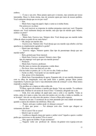 15
ombros.
— É esse o seu erro. Deus jamais opera por si mesmo, mas somente por nosso
intermédio. Deus é a fonte eterna, mas ele somente opera por meio de nossos pedidos.
Você realmente deseja que eu ore por você?
— Sim.
— Muito bem; traga-me papel e lápis e sente-se à minha frente.
Ela sentou-se e eu disse:
— Se você escrever as respostas às minhas perguntas orarei por você. Pergunta
número um: Você realmente deseja um marido, mas que tipo de marido quer: branco,
asiático ou preto?
— Branco.
— Muito bem. Escreva isso. Número dois: Você deseja que seu marido tenha
l,80m de altura ou pode ele ser mais baixo?
— Oh, desejo um marido alto.
— Escreva isso. Número três: Você deseja que seu marido seja esbelto e de boa
aparência ou simplesmente agradável e gordo?
— Quero que seja magro.
— Escreva: magro. Número quatro: Que tipo de passatempo deseja que seu
marido tenha?
— Bem, gostaria que fosse musical.
— Muito bem. Escreva: musical. Número cinco: Que
tipo de emprego você quer que seu marido possua?
— Professor.
— Muito bem. Escreva: professor.
Fiz-lhe mais ou menos dez perguntas e então disse:
— Por favor, leia a sua lista em voz alta.
Ela leu todos os pontos, de 1 a 10, em voz alta. Então eu disse:
— Feche os olhos. Você pode ver seu marido agora?
— Sim, posso vê-lo claramente.
— Muito bem. Encomendemo-lo agora. Enquanto não vir seu marido claramente
com os olhos da imaginação você não pode fazer o pedido, porque Deus jamais
responderia. É preciso que você o veja claramente antes de começai" a orar. Deus nunca
responde a orações vagas.
Ela ajoelhou-se e impus as mãos sobre ela.
"Ó Deus, agora ela conhece o marido que deseja. Vejo seu marido. Tu conheces
o marido dela. Pedimo-lo em nome de Jesus Cristo." Continuei, dirigindo-me a ela:
— Irmã, leve este pedaço de papel para casa e cole--o no espelho. Todas as
noites, antes de ir para a cama, leia estes dez pontos em voz alta, e todas as manhãs, ao
se levantai1
, leia em voz alta estes dez pontos, e louve a Deus pela resposta.
Passou-se um ano. E aconteceu de eu estar passando por essa cidade novamente
quando a esposa do ministro me telefonou. Disse ela:
— Pastor, será que o senhor pode vir almoçar conosco?
— É claro que posso —. Fui almoçar com eles. Assim que cheguei ao
restaurante ela disse:
— Ela se casou! Ela se casou!
— Quem é que se casou?
— Lembra-se daquela moça por quem o senhor orou? Aquela a quem o senhor
pediu que escrevesse os dez pontos? Ela se casou!
__. Sim, agora me lembro. O que aconteceu?
__ Naquele verão um professor de música de ginásio veio à igreja com um
 