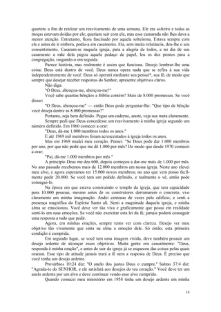 16
quarteto a fim de realizar um reavivamento de uma semana. Ele era solteiro e todas as
moças estavam doidas por ele; queriam sair com ele, mas esse camarada não lhes dava a
menor atenção. Entretanto, ficou fascinado por aquela solteirona. Estava sempre com
ela e antes de ir embora, pediu-a em casamento. Ela, sem muita relutância, deu-lhe o seu
consentimento. Casaram-se naquela igreja, para a alegria de todos, e no dia de seu
casamento a mãe dela pegou aquele pedaço de papel, leu os dez pontos para a
congregação, rasgando-o em seguida.
Parece história, mas realmente é assim que funciona. Desejo lembrar-lhe uma
coisa: Deus está dentro de você. Deus nunca opera nada que se refira à sua vida
independentemente de você. Deus só operará mediante seu pensai*, sua fé; de modo que
sempre que desejar receber respostas do Senhor, apresente objetivos claros.
Não diga:
"Ó Deus, abençoa-me, abençoa-me!"
Você sabe quantas bênçãos a Bíblia contém? Mais de 8.000 promessas. Se você
disser:
"O Deus, abençoa-me" — então Deus pode perguntar-lhe: "Que tipo de bênção
você deseja dentre as 8.000 promessas?"
Portanto, seja bem definido. Pegue um caderno, anote, veja sua meta claramente.
Sempre pedi que Deus concedesse um reavivamento à minha igreja segundo um
número definido. Em 1960 comecei a orar:
"Deus, dá-me 1.000 membros todos os anos."
E até 1969 mil membros foram acrescentados à igreja todos os anos.
Mas em 1969 mudei meu coração. Pensei: "Se Deus pode dar 1.000 membros
por ano, por que não pedir que me dê 1.000 por mês? De modo que desde 1970 comecei
a orar:
"Pai, dá-me 1.000 membros por mês."
A princípio Deus me deu 600, depois começou a dar-me mais de 1.000 por mês.
No ano passado recebemos mais de 12.000 membros em nossa igreja. Neste ano elevei
meu alvo, e agora esperamos ter 15.000 novos membros; no ano que vem posso facil-
mente pedir 20.000. Se você tem um pedido definido, e realmente o vê, então pode
consegui-lo.
Na época em que estava construindo o templo da igreja, que tem capacidade
para 10.000 pessoas, mesmo antes de os construtores derramarem o concreto, vi-o
claramente em minha imaginação. Andei centenas de vezes pelo edifício, e senti a
presença magnífica do Espírito Santo ali. Senti a magnitude daquela igreja, e minha
alma se emocionou. Você deve ver tão viva e graficamente que possa em realidade
senti-lo em suas emoções. Se você não exercitar esta lei da fé, jamais poderá conseguir
uma resposta a tudo que pedir.
Agora, em minhas orações, sempre tento ver com clareza. Desejo ver meu
objetivo tão vivamente que sinta na alma a emoção dele. Só então, esta primeira
condição é cumprida.
Em segundo lugar, se você tem uma imagem vivida, deve também possuir um
desejo ardente de alcançar esses objetivos. Muita gente ora casualmente: "Deus,
responda à minha oração", e antes de sair da igreja já se esqueceu das coisas pelas quais
oraram. Esse tipo de atitude jamais trará a fé nem a resposta de Deus. É preciso que
você tenha um desejo ardente.
Provérbios 10:24 diz: "O anelo dos justos Deus o cumpre.'' Salmo 37:4 diz:
"Agrada-te do SENHOR, e ele satisfará aos desejos do teu coração." Você deve ter um
anelo ardente por um alvo e deve continuar vendo esse alvo cumprido.
Quando comecei meu ministério em 1958 tinha um desejo ardente em minha
 