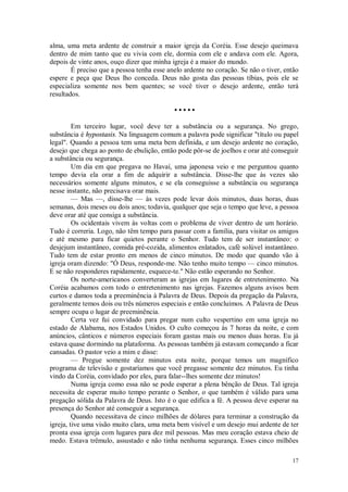 17
alma, uma meta ardente de construir a maior igreja da Coréia. Esse desejo queimava
dentro de mim tanto que eu vivia com ele, dormia com ele e andava com ele. Agora,
depois de vinte anos, ouço dizer que minha igreja é a maior do mundo.
É preciso que a pessoa tenha esse anelo ardente no coração. Se não o tiver, então
espere e peça que Deus lho conceda. Deus não gosta das pessoas tíbias, pois ele se
especializa somente nos bem quentes; se você tiver o desejo ardente, então terá
resultados.
• • • • •
Em terceiro lugar, você deve ter a substância ou a segurança. No grego,
substância é hypostasis. Na linguagem comum a palavra pode significar "título ou papel
legal". Quando a pessoa tem uma meta bem definida, e um desejo ardente no coração,
desejo que chega ao ponto de ebulição, então pode pôr-se de joelhos e orar até conseguir
a substância ou segurança.
Um dia em que pregava no Havaí, uma japonesa veio e me perguntou quanto
tempo devia ela orar a fim de adquirir a substância. Disse-lhe que às vezes são
necessários somente alguns minutos, e se ela conseguisse a substância ou segurança
nesse instante, não precisava orar mais.
— Mas —, disse-lhe — às vezes pode levar dois minutos, duas horas, duas
semanas, dois meses ou dois anos; todavia, qualquer que seja o tempo que leve, a pessoa
deve orar até que consiga a substância.
Os ocidentais vivem às voltas com o problema de viver dentro de um horário.
Tudo é correria. Logo, não têm tempo para passar com a família, para visitar os amigos
e até mesmo para ficar quietos perante o Senhor. Tudo tem de ser instantâneo: o
desjejum instantâneo, comida pré-cozida, alimentos enlatados, café solúvel instantâneo.
Tudo tem de estar pronto em menos de cinco minutos. De modo que quando vão à
igreja oram dizendo: "Ó Deus, responde-me. Não tenho muito tempo — cinco minutos.
E se não responderes rapidamente, esquece-te." Não estão esperando no Senhor.
Os norte-americanos converteram as igrejas em lugares de entretenimento. Na
Coréia acabamos com todo o entretenimento nas igrejas. Fazemos alguns avisos bem
curtos e damos toda a preeminência à Palavra de Deus. Depois da pregação da Palavra,
geralmente temos dois ou três números especiais e então concluímos. A Palavra de Deus
sempre ocupa o lugar de preeminência.
Certa vez fui convidado para pregar num culto vespertino em uma igreja no
estado de Alabama, nos Estados Unidos. O culto começou às 7 horas da noite, e com
anúncios, cânticos e números especiais foram gastas mais ou menos duas horas. Eu já
estava quase dormindo na plataforma. As pessoas também já estavam começando a ficar
cansadas. O pastor veio a mim e disse:
— Pregue somente dez minutos esta noite, porque temos um magnífico
programa de televisão e gostaríamos que você pregasse somente dez minutos. Eu tinha
vindo da Coréia, convidado por eles, para falar--lhes somente dez minutos!
Numa igreja como essa não se pode esperar a plena bênção de Deus. Tal igreja
necessita de esperar muito tempo perante o Senhor, o que também é válido para uma
pregação sólida da Palavra de Deus. Isto é o que edifica a fé. A pessoa deve esperar na
presença do Senhor até conseguir a segurança.
Quando necessitava de cinco milhões de dólares para terminar a construção da
igreja, tive uma visão muito clara, uma meta bem visível e um desejo mui ardente de ter
pronta essa igreja com lugares para dez mil pessoas. Mas meu coração estava cheio de
medo. Estava trêmulo, assustado e não tinha nenhuma segurança. Esses cinco milhões
 