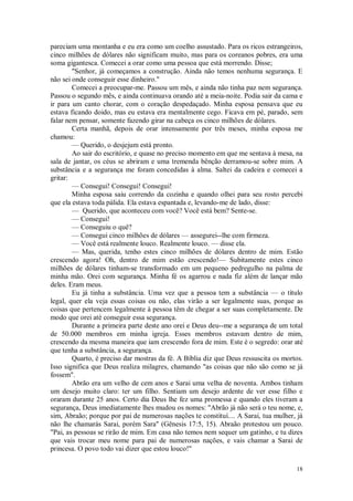 18
pareciam uma montanha e eu era como um coelho assustado. Para os ricos estrangeiros,
cinco milhões de dólares não significam muito, mas para os coreanos pobres, era uma
soma gigantesca. Comecei a orar como uma pessoa que está morrendo. Disse;
"Senhor, já começamos a construção. Ainda não temos nenhuma segurança. E
não sei onde conseguir esse dinheiro."
Comecei a preocupar-me. Passou um mês, e ainda não tinha paz nem segurança.
Passou o segundo mês, e ainda continuava orando até a meia-noite. Podia sair da cama e
ir para um canto chorar, com o coração despedaçado. Minha esposa pensava que eu
estava ficando doido, mas eu estava era mentalmente cego. Ficava em pé, parado, sem
falar nem pensar, somente fazendo girar na cabeça os cinco milhões de dólares.
Certa manhã, depois de orar intensamente por três meses, minha esposa me
chamou:
— Querido, o desjejum está pronto.
Ao sair do escritório, e quase no preciso momento em que me sentava à mesa, na
sala de jantar, os céus se abriram e uma tremenda bênção derramou-se sobre mim. A
substância e a segurança me foram concedidas à alma. Saltei da cadeira e comecei a
gritar:
— Consegui! Consegui! Consegui!
Minha esposa saiu correndo da cozinha e quando olhei para seu rosto percebi
que ela estava toda pálida. Ela estava espantada e, levando-me de lado, disse:
— Querido, que aconteceu com você? Você está bem? Sente-se.
— Consegui!
— Conseguiu o quê?
— Consegui cinco milhões de dólares — assegurei--lhe com firmeza.
— Você está realmente louco. Realmente louco. — disse ela.
— Mas, querida, tenho estes cinco milhões de dólares dentro de mim. Estão
crescendo agora! Oh, dentro de mim estão crescendo!— Subitamente estes cinco
milhões de dólares tinham-se transformado em um pequeno pedregulho na palma de
minha mão. Orei com segurança. Minha fé os agarrou e nada fiz além de lançar mão
deles. Eram meus.
Eu já tinha a substância. Uma vez que a pessoa tem a substância — o título
legal, quer ela veja essas coisas ou não, elas virão a ser legalmente suas, porque as
coisas que pertencem legalmente à pessoa têm de chegar a ser suas completamente. De
modo que orei até conseguir essa segurança.
Durante a primeira parte deste ano orei e Deus deu--me a segurança de um total
de 50.000 membros em minha igreja. Esses membros estavam dentro de mim,
crescendo da mesma maneira que iam crescendo fora de mim. Este é o segredo: orar até
que tenha a substância, a segurança.
Quarto, é preciso dar mostras da fé. A Bíblia diz que Deus ressuscita os mortos.
Isso significa que Deus realiza milagres, chamando "as coisas que não são como se já
fossem".
Abrão era um velho de cem anos e Sarai uma velha de noventa. Ambos tinham
um desejo muito claro: ter um filho. Sentiam um desejo ardente de ver esse filho e
oraram durante 25 anos. Certo dia Deus lhe fez uma promessa e quando eles tiveram a
segurança, Deus imediatamente lhes mudou os nomes: "Abrão já não será o teu nome, e,
sim, Abraão; porque por pai de numerosas nações te constituí.... A Sarai, tua mulher, já
não lhe chamarás Sarai, porém Sara" (Gênesis 17:5, 15). Abraão protestou um pouco.
"Pai, as pessoas se rirão de mim. Em casa não temos nem sequer um gatinho, e tu dizes
que vais trocar meu nome para pai de numerosas nações, e vais chamar a Sarai de
princesa. O povo todo vai dizer que estou louco!"
 