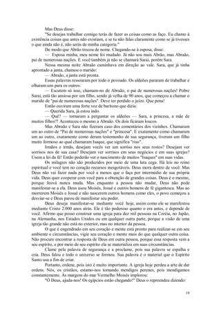 19
Mas Deus disse:
"Se desejas trabalhar comigo terás de fazer as coisas como as faço. Eu chamo à
existência coisas que antes não existiam, e se tu não falas claramente como se já tivesses
o que ainda não é, não serás de minha categoria."
De modo que Abrão trocou de nome. Chegando-se à esposa, disse:
— Esposa minha, meu nome foi mudado. Já não sou mais Abrão, mas Abraão,
pai de numerosas nações. E você também já não se chamará Sarai, porém Sara.
Nessa mesma noite Abraão caminhava em direção ao vale. Sara, que já tinha
aprontado a janta, chamou o marido:
— Abraão, a janta está pronta.
Essas palavras ressoaram por todo o povoado. Os aldeões pararam de trabalhar e
olharam uns para os outros:
— Escutem só isso, chamam-no de Abraão, o pai de numerosas nações! Pobre
Sarai, está tão ansiosa por um filho, sendo já velha de 90 anos, que começou a chamar o
marido de "pai de numerosas nações". Deve ter perdido o juízo. Que pena!
Então ouviram uma forte voz de barítono que dizia:
— Querida Sara, já estou indo.
— Quê? — tornaram a perguntar os aldeões — Sara, a princesa, a mãe de
muitos filhos?! Aconteceu o mesmo a Abraão. Os dois ficaram loucos.
Mas Abraão e Sara não fizeram caso dos comentários dos vizinhos. Chamaram
um ao outro de "Pai de numerosas nações" e "princesa". E exatamente como chamaram
um ao outro, exatamente como deram testemunho de sua segurança, tiveram um filho
muito formoso ao qual chamaram Isaque, que significa "riso".
Irmãos e irmãs, desejam vocês ver um sorriso nos seus rostos? Desejam ver
sorrisos nos de sua casa? Desejam ver sorrisos em seus negócios e em suas igrejas?
Usem a lei da fé! Então poderão ver o nascimento de muitos "Isaques" em suas vidas.
Os milagres não são produzidos por meio de uma luta cega. Há leis no reino
espiritual e você tem no coração recursos inesgotáveis. Deus mora dentro de você. Mas
Deus não vai fazer nada por você a menos que o faça por intermédio de sua própria
vida. Deus quer cooperar com você para a obtenção de grandes coisas. Deus é o mesmo,
porque Jeová nunca muda. Mas enquanto a pessoa não mudar, Deus não pode
manifestar-se a ela. Deus usou Moisés, Josué e outros homens de fé gigantesca. Mas ao
morrerem Moisés e Josué e não nascerem outros homens como eles, o povo começou a
desviar-se e Deus parou de manifestar seu poder.
Deus deseja manifestar-se mediante você hoje, assim como ele se manifestou
mediante Cristo 2.000 anos atrás. Ele é tão poderoso quanto o era antes, e depende de
você. Afirmo que posso construir uma igreja para dez mil pessoas na Coréia, no Japão,
na Alemanha, nos Estados Unidos ou em qualquer outra parte, porque a visão de uma
igreja tão grande não está no exterior, mas no interior da pessoa.
O que é engendrado em seu coração e mente está pronto para realizar-se em seu
ambiente e circunstâncias, vigie seu coração e mente mais do que qualquer outra coisa.
Não procure encontrar a resposta de Deus em outra pessoa, porque essa resposta vem a
seu espírito, e por meio de seu espírito ela se materializa em suas circunstâncias.
Clame pela palavra de segurança e a proclame, pois sua palavra se espalha e
cria. Deus falou e todo o universo se formou. Sua palavra é o material que o Espírito
Santo usa a fim de criar.
Portanto, ordene, pois isto é muito importante. A igreja hoje perdeu a arte de dar
ordens. Nós, os cristãos, estamo-nos tornando mendigos perenes, pois mendigamos
constantemente. Às margens do mar Vermelho Moisés implorou:
"Ó Deus, ajuda-nos! Os egípcios estão chegando!" Deus o repreendeu dizendo:
 