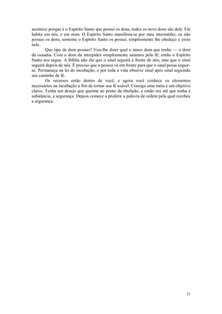 21
acontece porque é o Espírito Santo que possui os dons, todos os nove dons são dele. Ele
habita em nós, e em mim. O Espírito Santo manifesta-se por meu intermédio; eu não
possuo os dons, somente o Espírito Santo os possui; simplesmente lhe obedeço e creio
nele.
Que tipo de dom possuo? Vou-lhe dizer qual o único dom que tenho — o dom
da ousadia. Com o dom da intrepidez simplesmente saiamos pela fé; então o Espírito
Santo nos segue. A Bíblia não diz que o sinal seguirá à frente de nós; mas que o sinal
seguirá depois de nós. É preciso que a pessoa vá em frente para que o sinal possa seguir-
se. Permaneça na lei de incubação, e por toda a vida observe sinal após sinal seguindo
seu caminho de fé.
Os recursos estão dentro de você, e agora você conhece os elementos
necessários na incubação a fim de tornar sua fé usável. Consiga uma meta e um objetivo
claros. Tenha um desejo que queime ao ponto da ebulição, e então ore até que tenha a
substância, a segurança. Depois comece a proferir a palavra de ordem pela qual recebeu
a segurança.
 