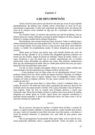 22
Capítulo 2
A QUARTA DIMENSÃO
Assim como há certos passos que devemos dar para que nossa fé seja incubada
apropriadamente, há também uma verdade centrai concernente ao reino da fé que
necessitamos compreender. A lição mais importante que aprendi acerca da natureza do
reino da fé começou como resultado de algo que foi, a princípio, uma experiência
desagradável.
Nos Estados Unidos, os ministros não possuem esse tipo de problemas, mas no
Oriente passei por muitas tributações ao pregar do poder milagroso de Deus, porque no
budismo os monges também fazem milagres fantásticos.
Recentemente, uma coreana morria de câncer incurável. Todos os médicos que a
tinham examinado diziam que nada podiam fazer. Ela foi a várias igrejas e também foi
ver um monge budista. Este monge levou-a a uma caverna, onde havia vários budistas
orando e a mulher foi completamente curada. O câncer desapareceu como que por
encanto.
Muita gente na Coréia, que pratica ioga, está curando doentes por meio da
meditação da ioga. Quando se vai às reuniões dos sokagakkai japoneses, podemos ver
muitos que são curados. Alguns de úlceras no estômago. Outros de surdez, mudez, e os
cegos recuperam a vista. De modo que os cristãos, especialmente nós, os cristãos
pentecostais, temos dificuldade em explicar tais coisas. Não podemos simplesmente
dizer que são manifestações do diabo. Mas se o diabo pode realizar tais curas, por que a
Igreja de Cristo não pode fazer muito mais?
Um dia eu estava bastante preocupado. Muitos de nossos irmãos cristãos não
estavam dando a devida importância aos milagres de Deus. Diziam eles:
— Como podemos crer em Deus como um ser absolutamente divino? Como
podemos chamar Jeová de o único criador nos lugares celestiais? Podemos ver milagres
no budismo, milagres entre os iogues, milagres entre os sokagakkai. Estamos vendo
milagres em todas as religiões orientais. Por que vamos aclamar Jeová como o único
criador do universo?
Mas eu sabia que nosso Deus é o único Deus, o único e verdadeiro Deus, e o
criador do universo. De modo que reuni todas as perguntas das pessoas e delas fiz um
profundo motivo de oração perante o Senhor. Orei e jejuei, buscando a face do Senhor e
uma resposta. Então me veio ao coração uma revelação gloriosa, e recebi uma
explicação clara. Desse dia em diante comecei a explicar estas coisas através de minhas
pregações em minha igreja na Coréia. Agora posso dar respostas satisfatórias a
quaisquer dessas perguntas. E posso dar explicações claras, tão claras como o sol ao
meio-dia. Permita-me explicar-lhe.
• • • • •
Há, no universo, três tipos de espíritos: o Espírito Santo de Deus, o espírito do
diabo e o espírito humano. Quando se estuda geometria, a gente desenha dois pontos,
um aqui e outro ali; traçando-se uma linha reta entre esses dois pontos, a ela damos o
nome de primeira dimensão. É justamente isso, uma linha de dois pontos, uma
dimensão.
Mas se prosseguirmos acrescentando linhas após tinhas, uma ao lado da outra,
numa progressão indefinida, temos a segunda dimensão. Temos um plano, ou uma
 