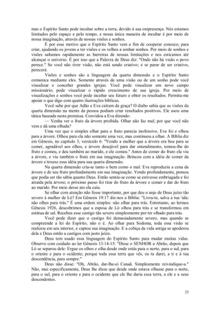 25
mas o Espírito Santo pode incubar sobre a terra, devido à sua onipresença. Nós estamos
limitados pelo espaço e pelo tempo, e nossa única maneira de incubar é por meio de
nossa imaginação, através de nossas visões e sonhos.
É por esse motivo que o Espírito Santo vem a fim de cooperar conosco; para
criar, ajudando os jovens a ter visões e os velhos a sonhar sonhos. Por meio de sonhos e
visões saltamos rapidamente as barreiras de nossas limitações e nos esticamos até
alcançar o universo. É por isso que a Palavra de Deus diz: "Onde não há visão o povo
perece." Se você não tiver visão, não está sendo criativo; e se parar de ser criativo,
perecerá.
Visões e sonhos são a linguagem da quarta dimensão e o Espírito Santo
comunica mediante eles. Somente através de uma visão ou de um sonho pode você
visualizar e conceber grandes igrejas. Você pode visualizar um novo campo
missionário; pode visualizar o rápido crescimento de sua igreja. Por meio de
visualizações e sonhos você pode incubar seu futuro e obter os resultados. Permita-me
apoiar o que digo com quatro ilustrações bíblicas.
Você sabe por que Adão e Eva caíram da graça? O diabo sabia que as visões da
quarta dimensão na mente da pessoa podiam criar resultados positivos. Ele usou uma
tática baseada nesta premissa. Convidou a Eva dizendo:
— Venha ver o fruto da árvore proibida. Olhar não faz mal; por que você não
vem e dá uma olhada?
Uma vez que o simples olhar para o fruto parecia inofensivo, Eva foi e olhou
para a árvore. Olhou para ela não somente uma vez, mas continuou a olhar. A Bíblia diz
em Gênesis, no capítulo 3, versículo 6: "Vendo a mulher que a árvore era boa para se
comer, agradável aos olhos, e árvore desejável para dar entendimento, tomou-lhe do
fruto e comeu, e deu também ao marido, e ele comeu." Antes de comer do fruto ela viu
a árvore, e viu também o fruto em sua imaginação. Brincou com a idéia de comer da
árvore e trouxe essa idéia para sua quarta dimensão.
Na quarta dimensão cria-se tanto o bem como o mal. Eva reproduziu a cena da
árvore e de seu fruto profundamente em sua imaginação. Vendo profundamente, pensou
que podia ser tão sábia quanto Deus. Então sentiu-se como se estivesse embriagada e foi
atraída pela árvore; o próximo passo foi tirar do fruto da árvore e comer e dar do fruto
ao marido. Por meio desse ato ela caiu.
Se olhar com atenção não fosse importante, por que deu o anjo de Deus juízo tão
severo à mulher de Ló? Em Gênesis 19:17 diz-nos a Bíblia: "Livra-te, salva a tua ida;
não olhes para trás." É uma ordem simples: não olhar para trás. Entretanto, ao lermos
Gênesis 1926, descobrimos que a esposa de Ló olhou para trás e se transformou em
estátua de sal. Recebeu esse castigo tão severo simplesmente por ter olhado para trás.
Você pode dizer que o castigo foi demasiadamente severo, mas quando se
compreende a lei do Espírito, não o é. Ao olhar para Sodoma, toda essa visão se
realizou em seu interior, e captou sua imaginação. E a cobiça da vida antiga se apoderou
dela e Deus então a castigos com justo juízo.
Deus tem usado essa linguagem do Espírito Santo para mudar muitas vidas.
Observe com cuidado ao ler Gênesis 13:14-15: "Disse o SENHOR a Abrão, depois que
Ló se separou dele: Ergue os olhos e olha desde onde estás paia o norte, para o sul, para
o oriente e para o ocidente; porque toda essa terra que vês, eu ta darei, a ti e à tua
descendência, para sempre."
Deus não disse: "Oh, Abrão, dar-lhe-ei Canaã. Simplesmente reivindique-a."
Não, mui especificamente, Deus lhe disse que desde onde estava olhasse para o norte,
para o sul, para o oriente e para o ocidente que ele lhe daria essa terra, a ele e a seus
descendentes.
 