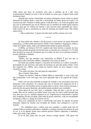 27
tenho muito que fazer no escritório, pois sigo o caminho da fé e não estou
constantemente lutando na carne a fim de realizar as coisas que o Espírito Santo pode
facilmente fazer.
Aprendi que mesmo ministrando em países estrangeiros posso entrar na quarta
dimensão do Espírito Santo e dizer-lhe a necessidade de minha igreja na Coréia e ele
executa essa obra. Telefono à minha esposa a cada dois dias, e às vezes ela golpeia meu
ego com as informações que me dá. Pensava que os membros de minha igreja estariam
ansiosos paia que eu voltasse do exterior e que estavam todos esperando por mim e
tinha certeza de que a assistência ao culto do domingo de manhã cairia. Mas minha
esposa dizia:
— Não se gabe disso. A igreja está indo muito melhor, mesmo sem você.
• • • • •
Se Deus pôde usar Abraão a fim de possuir a terra através da quarta dimensão
miraculosa, e se Deus pôde rejuvenescer Abraão e Sara mediante a linguagem, sonhos e
visões do Espírito Santo, então você também pode operar na quarta dimensão.
A Bíblia, em Gênesis 30:31-43, registra uma linda história a respeito de Jacó.
Nunca tinha gostado da porção da Escritura que se encontra nos versículos 37 a 39 onde
Jacó arrumou as coisas de tal maneira que as ovelhas de uma só cor paririam cordeiros
de pele salpicada e malhada.
Perguntava:
"Senhor, por que permites essa superstição na Bíblia? É por isso que os
modernistas estão criticando a Bíblia e chamando-a de contos de fadas."
De modo que quando chegava a esta parte da Escritura eu a saltava, temendo e
preocupado de que houvesse uma parte da Escritura na qual não podia confiar. Certo
dia, enquanto lia a Bíblia, sob a unção do Espírito Santo, de novo cheguei a esses
versículos e disse:
"Vou saltar esta parte. Isto não passa de superstição."
Mas o Espírito Santo disse:
"Espere um instante. Nada da verdade bíblica é superstição. U caso é que você
não compreende. Você está cego; mas estou aplicando aqui a lei especial da criação.
Olhe."
Então veio-me uma tremenda revelação da verdade e isto acrescentou uma nova
dimensão a meu ministério. Se a pessoa não usar as mesmas leis milagrosas da fé, é
inútil esperar ver mil membros novos na igreja todos os meses. Seus esforços pessoais, à
parte da obra da quarta dimensão, não podem jamais produzir esses resultados.
Nesta época de sua vida, Jacó, o usurpador, tinha ido para a casa do seu tio
Labão. Mas seu tio mudava seu salário tantas vezes que ele estava sendo passado para
trás; Jacó, por sua vez, também enganava ao tio. Enganavam-se mutuamente e quando
Jacó completou 40 anos de idade, nada tinha de posses materiais, a não ser um punhado
de esposas e filhos e o desejo de construir um lar.
Deus teve compaixão de Jacó e mostrou-lhe uma parte do segredo da quarta
dimensão. Depois de receber esta revelação do Senhor, Jacó achegou-se a seu tio,
dizendo:
__ Tio, trabalharei para o senhor com esta condição: o senhor pode tirar do
rebanho rodos os animais salpicados e malhados e cuidarei somente dos animais de uma
só cor. E se de alguma forma esses animais parirem filhotes salpicados e malhados,
então estes serão o meu salário.
O tio de Jacó quase deu um pulo. Pensou consigo mesmo: "Oh, agora este
 
