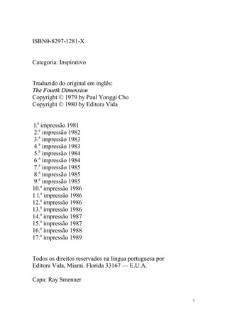 3
ISBN0-8297-1281-X
Categoria: Inspirativo
Traduzido do original em inglês:
The Fourtk Dimension
Copyright © 1979 by Paul Yonggi Cho
Copyright © 1980 by Editora Vida
l.a
impressão 1981
2.a
impressão 1982
3.a
impressão 1983
4.a
impressão 1983
5.a
impressão 1984
6.a
impressão 1984
7.a
impressão 1985
8.a
impressão 1985
9.a
impressão 1985
10.a
impressão 1986
1 l.a
impressão 1986
12.a
impressão 1986
13.a
impressão 1986
14.a
impressão 1987
15.a
impressão 1987
16.a
impressão 1988
17.a
impressão 1989
Todos os direitos reservados na língua portuguesa por
Editora Vida, Miami. Florida 33167 — E.U.A.
Capa: Ray Smenner
 
