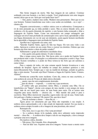 30
Não forme imagem da morte. Não faça imagem de um cadáver. Continue
sonhando com esse homem, e eu farei a oração. Você simplesmente tem uma imagem
mental; deixe que eu ore. Será que você pode fazer isso?"
— Sim, pastor, mudarei meu sonho. Mudarei meu pensamento. Direi que eu sou
esse homem. Tentarei transformar essa visão e esse sonho em realidade... eu o vejo! —
clamou ele.
Enquanto conversávamos, o médico entrou com os enfermeiros. Começaram a
rir de mim pensando que eu tinha perdido o juízo. Mas eu estava falando sério, pois
conhecia a lei da quarta dimensão do espírito, e este homem tinha começado a falar a
linguagem do Espírito Santo. Como um missionário em campo estrangeiro que
consegue um nível mais profundo de comunicação com o povo local, aprendendo a falar
sua língua diretamente em vez de usar um intérprete, assim aquele homem moribundo
havia aprendido a linguagem mais profunda do Espírito Santo.
Ajoelhei-me e segurando sua cama, orei:
"Querido Espírito Santo, agora ele fala tua língua. Ele tem uma visão e um
sonho. Apressa-te a entrar em seu corpo físico e exercer teu domínio. Ordeno que este
homem seja feito inteiro e cheio do poder curador!"
Subitamente o grupo de enfermeiros incrédulos disse:
— Este quarto está quente demais. O calor é demais.
Mas o tempo estava muito frio. Não havia calor; era o poder do Espírito Santo
que produzia todo o calor. O cirurgião e os enfermeiros começaram a sentir o fogo. Suas
orelhas ficaram vermelhas e o poder de Deus tornou-se tão forte que até sentimos a
cama tremer.
Para o espanto de todos, em uma semana aquele homem levantou-se e saiu
andando do hospital. Agora ele trabalha no campo dos produtos químicos e está
maravilhosamente bem. Sempre que o vejo na manhã de domingo, sentado na galeria,
digo a mim mesmo: "Louvado seja Deus! Falamos a língua do Espírito Santo. Criamos.
Aleluia!"
Permita-me contar-lhe outro incidente. Certo dia, estava no meu escritório, e
uma senhora de cerca de 50 anos de idade entrou chorando:
__ pastor, meu lar está completamente destruído.
__pare de chorar — respondi, — e conte-me o que aconteceu.
__O senhor sabe que possuímos vários filhos, e somente uma filha. Ela se
transformou em "hippie", dorme com amigos de meu marido e com amigos de meus
filhos, indo de um motel para outro, de uma boate para outra. Ela se tornou uma
vergonha para nossa família — chorava ela. — Meu marido não pode ir para o
escritório. Meus filhos morrem de vergonha e agora todos vão sair de casa. Tentei tudo.
Até pedi que o Senhor a matasse! Oh, pastor Cho, que devo fazer?
__ Pare de reclamar e chorar — disse-lhe eu. —
Agora posso ver claramente por que Deus não respondeu à sua oração. A
senhora estava apresentando a ele o tipo errado de impressão mental. Em sua mente a
senhora estava sempre levando a ele a imagem de uma prostituta, não estava?
Retorquiu ela:
— Sim, bem, isso é o que ela é. Ela é uma prostituta!
— Se a senhora deseja vê-la mudada, então deve submeter outra impressão
mental — disse-lhe. — A senhora deve limpar a tela de sua imaginação, e deve começar
a projetar uma nova imagem.
Ela rejeitou a idéia, dizendo:
— Não posso. Ela é imunda, feia e desgraçada.
— Pare de falai' isso. Façamos uma nova imagem. Vamos trazer a mente outro
 