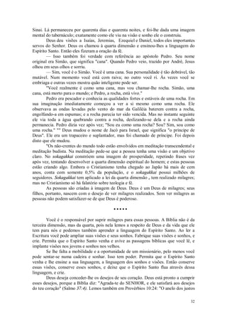 32
Sinai. Lá permaneceu por quarenta dias e quarenta noites, e foi-lhe dada uma imagem
mental do tabernáculo; exatamente como ele viu na visão e sonho ele o construiu.
Deus deu visões a Isaías, Jeremias, Ezequiel e Daniel, todos eles importantes
servos do Senhor. Deus os chamou à quarta dimensão e ensinou-lhes a linguagem do
Espírito Santo. Então eles fizeram a oração da fé.
— Isso também foi verdade com referência ao apóstolo Pedro. Seu nome
original era Simão, que significa "cana". Quando Pedro veio, trazido por André, Jesus
olhou em seus olhos e sorriu.
— Sim, você é o Simão. Você é uma cana. Sua personalidade é tão dobrável, tão
mutável. Num momento você está com raiva; no outro você ri. Às vezes você se
embriaga e outras vezes mostra quão inteligente pode ser.
"Você realmente é como uma cana, mas vou chamar-lhe rocha. Simão, uma
cana, está morto para o mundo; e Pedro, a rocha, está vivo."
Pedro era pescador e conhecia as qualidades fortes e estáveis de uma rocha. Em
sua imaginação imediatamente começou a ver a si mesmo como uma rocha. Ele
observava as ondas levadas pelo vento do mar da Galiléia baterem contra a rocha,
engolfando-a em espumas; e a rocha parecia ter sido vencida. Mas no instante seguinte
ele via toda a água quebrando contra a rocha, deslizando-se dela e a rocha ainda
permanecia. Pedro dizia vez após vez; "Sou eu como uma rocha? Sou? Sim, sou como
uma rocha." "" Deus mudou o nome de Jacó para Israel, que significa "o príncipe de
Deus". Ele era um trapaceiro e suplantador, mas foi chamado de príncipe. Foi depois
disto que ele mudou.
"Os não-crentes do mundo todo estão envolvidos em meditação transcendental e
meditação budista. Na meditação pede-se que a pessoa tenha uma visão e um objetivo
claro. No sokagakkai constróem uma imagem de prosperidade, repetindo frases vez
após vez, tentando desenvolver a quarta dimensão espiritual do homem; e estas pessoas
estão criando algo. Embora o Cristianismo tenha chegado ao Japão há mais de cem
anos, conta com somente 0,5% da população, e o sokagakkai possui milhões de
seguidores. Sokagakkai tem aplicado a lei da quarta dimensão e tem realizado milagres;
mas no Cristianismo só há falatório sobre teologia e fé.
As pessoas são criadas à imagem de Deus. Deus é um Deus de milagres; seus
filhos, portanto, nascem com o desejo de ver milagres realizados. Sem ver milagres as
pessoas não podem satisfazer-se de que Deus é poderoso.
• • • • •
Você é o responsável por suprir milagres para essas pessoas. A Bíblia não é da
terceira dimensão, mas da quarta, pois nela lemos a respeito de Deus e da vida que ele
tem para nós e podemos também aprender a linguagem do Espírito Santo. Ao ler a
Escritura você pode ampliar suas visões e seus sonhos. Fabrique suas visões e sonhos, e
crie. Permita que o Espírito Santo venha e avive as passagens bíblicas que você lê, e
implante visões nos jovens e sonhos nos velhos.
Se lhe falta a mobilidade e a oportunidade de um missionário, pelo menos você
pode sentar-se numa cadeira e sonhar. Isso tem poder. Permita que o Espírito Santo
venha e lhe ensine a sua linguagem, a linguagem dos sonhos e visões. Então conserve
essas visões, conserve esses sonhos, e deixe que o Espírito Santo flua através dessa
linguagem, e crie.
Deus deseja conceder-lhe os desejos de seu coração. Deus está pronto a cumprir
esses desejos, porque a Bíblia diz: "Agrada-te do SENHOR, e ele satisfará aos desejos
do teu coração" (Salmo 37:4). Lemos também em Provérbios 10:24: "O anelo dos justos
 