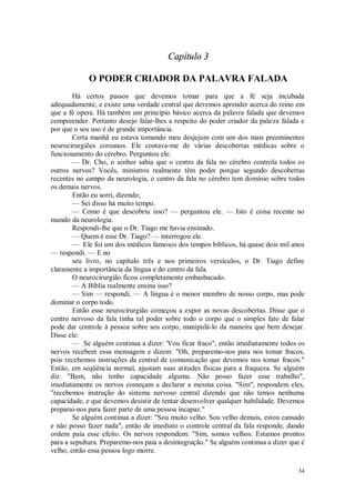 34
Capítulo 3
O PODER CRIADOR DA PALAVRA FALADA
Há certos passos que devemos tomar para que a fé seja incubada
adequadamente, e existe uma verdade central que devemos aprender acerca do reino em
que a fé opera. Há também um princípio básico acerca da palavra falada que devemos
compreender. Portanto desejo falar-lhes a respeito do poder criador da palara falada e
por que o seu uso é de grande importância.
Certa manhã eu estava tomando meu desjejum com um dos mais preeminentes
neurocirurgiões coreanos. Ele contava-me de várias descobertas médicas sobre o
funcionamento do cérebro. Perguntou ele:
— Dr. Cho, o senhor sabia que o centro da fala no cérebro controla todos os
outros nervos? Vocês, ministros realmente têm poder porque segundo descobertas
recentes no campo da neurologia, o centro da fala no cérebro tem domínio sobre todos
os demais nervos.
Então eu sorri, dizendo;
— Sei disso há muito tempo.
— Como é que descobriu isso? — perguntou ele. — Isto é coisa recente no
mundo da neurologia.
Respondi-lhe que o Dr. Tiago me havia ensinado.
— Quem é esse Dr. Tiago? — interrogou ele.
— Ele foi um dos médicos famosos dos tempos bíblicos, há quase dois mil anos
— respondi. — E no
seu livro, no capítulo três e nos primeiros versículos, o Dr. Tiago define
claramente a importância da língua e do centro da fala.
O neurocirurgião ficou completamente embasbacado.
— A Bíblia realmente ensina isso?
— Sim — respondi. — A língua é o menor membro de nosso corpo, mas pode
dominar o corpo todo.
Então esse neurocirurgião começou a expor as novas descobertas. Disse que o
centro nervoso da fala tinha tal poder sobre todo o corpo que o simples fato de falar
pode dar controle à pessoa sobre seu corpo, manipulá-lo da maneira que bem desejar.
Disse ele:
— Se alguém continua a dizer: 'Vou ficar fraco", então imediatamente todos os
nervos recebem essa mensagem e dizem: "Oh, preparemo-nos para nos tomar fracos,
pois recebemos instruções da central de comunicação que devemos nos tomar fracos."
Então, em seqüência normal, ajustam suas atitudes físicas para a fraqueza. Se alguém
diz: "Bem, não tenho capacidade alguma. Não posso fazer esse trabalho",
imediatamente os nervos começam a declarar a mesma coisa. "Sim", respondem eles,
"recebemos instrução do sistema nervoso central dizendo que não temos nenhuma
capacidade, e que devemos desistir de tentar desenvolver qualquer habilidade. Devemos
preparai-nos para fazer parte de uma pessoa incapaz."
Se alguém continua a dizer: "Sou muito velho. Sou velho demais, estou cansado
e não posso fazer nada", então de imediato o controle central da fala responde, dando
ordens paia esse efeito. Os nervos respondem: "Sim, somos velhos. Estamos prontos
para a sepultura. Preparemo-nos paia a desintegração." Se alguém continua a dizer que é
velho, então essa pessoa logo morre.
 