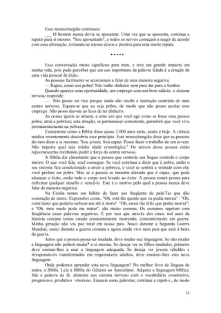 35
Esse neurocirurgião continuou:
___ O homem nunca devia se aposentar. Uma vez que se aposenta, continua a
repetir para si mesmo: "Sou aposentado", e todos os nervos começam a reagir de acordo
com essa afirmação, tornando-se menos ativos e prontos para uma morte rápida.
• • • • •
Essa conversação muito significou para mim, e teve um grande impacto em
minha vida, pois pude perceber que um uso importante da palavra falada é a criação de
uma vida pessoal de êxito.
As pessoas facilmente se acostumam a falar de uma maneira negativa.
— Rapaz, como sou pobre! Não tenho dinheiro nem para dar para o Senhor.
Quando aparece uma oportunidade, um emprego com um bom salário, o sistema
nervoso responde:
— Não posso ser rico porque ainda não recebi a instrução contrária de meu
centro nervoso. Espera-se que eu seja pobre, de modo que não posso aceitar esse
emprego. Não posso dar-me ao luxo de ter dinheiro.
As coisas iguais se atraem, e uma vez que você age como se fosse uma pessoa
pobre, atrai a pobreza; esta atração, se permanecer consistente, permitirá que você viva
permanentemente na pobreza.
Exatamente como a Bíblia disse quase 2.000 anos atrás, assim é hoje. A ciência
médica recentemente descobriu esse princípio. Este neurocirurgião disse que as pessoas
deviam dizer a si mesmas: 'Sou jovem. Sou capaz. Posso fazer o trabalho de um jovem.
Não importa qual seja minha idade cronológica." Os nervos dessa pessoa então
rejuvenescerão recebendo poder e força do centro nervoso.
A Bíblia diz claramente que a pessoa que controla sua língua controla o corpo
inteiro. O que você fala, você consegue. Se você continua a dizer que é pobre, então o
seu sistema fica condicionado a atrair a pobreza, e você se sentirá a vontade com ela;
você prefere ser pobre. Mas se a pessoa se mantém dizendo que é capaz, que pode
alcançar o êxito, então todo o corpo será levado ao êxito. A pessoa estará pronta para
enfrentar qualquer desafio e vencê-lo. Este é o motivo pelo qual a pessoa nunca deve
falar de maneira negativa.
Na Coréia temos um hábito de fazer uso freqüente de palaTas que dão
conotação de morte. Expressões como, "Oh, está tão quente que eu podia morrer' : "Oh,
comi tanto que poderia sufocar-me até à morte': "Oh, estou tão feliz que podia morrer";
e "Oh, meu medo pode me matar", são muito comuns. Os coreanos repetem com
freqüência essas palavras negativas. É por isso que através dos cinco mil anos da
história coreana temos estado constantemente morrendo, constantemente em guerra.
Minha geração não viu paz total em nosso país. Nasci durante a Segunda Guerra
Mundial, cresci durante a guerra coreana e agora ainda vivo num país que está à beira
da guerra.
Antes que a pessoa possa ser mudada, deve mudar sua linguagem. Se não mudar
a linguagem não poderá mudai* a si mesma. Se deseja ver os filhos mudados, primeiro
deve ensinar-lhes a usar a linguagem adequada. Se deseja ver jovens rebeldes e
irresponsáveis transformados em responsáveis adultos, deve ensinai--lhes esta nova
linguagem.
Onde podemos aprender esta nova linguagem? No melhor livro de línguas de
todos, a Bíblia. Leia a Bíblia do Gênesis ao Apocalipse. Adquira a linguagem bíblica,
fale a palavra de fé, alimente seu sistema nervoso com o vocabulário construtivo,
progressivo, produtivo vitorioso. Enuncie essas palavras; continue a repeti-i s de modo
 