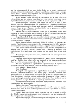 36
que elas tenham controle de seu corpo inteiro. Então você se tomará vitorioso, pois
estará completamente condicionado a enfrentar seu ambiente e circunstâncias e alcançar
o êxito. Esta é a primeira razão importante para usar a palavra criada: a fim de criar o
poder para ter uma vida pessoal de êxito.
Há um segundo motivo pelo qual necessitamos do uso do poder criativo da
palavra falada: ela não somente pode ajudai-nos a ter êxito em nossa vida, mas o
Espírito Santo também precisa que a usemos a fim de realizar os propósitos de Deus.
Quando entrei para o ministério, senti-me em uma luta, até no meio de meus
sermões, e percebia impedimentos em meu espírito. Então o Espírito do Senhor descia
ao meu espírito e era como se eu tivesse vendo televisão. Na tela de minha mente eu via
tumores desaparecerem, tuberculose curada, aleijados que se apoiavam em muletas
repentinamente jogá-las de lado e andar.
A Coréia está tão longe dos Estados Unidos, que eu pouco tinha ouvido deste
ministério de livramento e cura. Até os missionários que me cercavam ignoravam este
ministério e conversar com eles só me trouxe mais confusão.
Cheguei à conclusão de que esse era um impedimento criado por Satanás. Todas
as vezes que isso acontecia eu dizia: "Tu, espírito de atrapalhação, sai de mim. Ordeno-
te que saias de mim. Deixa-me."
Quanto mais eu ordenava, tanto mais claramente podia ver os doentes sendo
curados. Fiquei tão desesperado que quase não conseguia pregar. As visões apareciam
constantemente, de modo que me dediquei à oração e ao jejum, esperando no Senhor.
Então ouvi o Senhor dizer ao meu coração: "Filho, isso não é atrapalhação de
Satanás. Esse é o desejo visual do Espírito Santo. É palavra de sabedoria e de
conhecimento. Deus deseja curar essas pessoas, mas não o pode fazer até que você
fale."
"Não", respondi, 'não creio nisso. Deus pode fazer tudo sem que eu jamais tenha
de dizer uma palavra."
Mais tarde li no primeiro capítulo de Gênesis: "A terra, porém, era sem forma e
vazia' e o Espírito Santo pairava sobre ela, incubando-a; mas nada acontecia. Então
Deus me revelou uma importante verdade. Disse ele:
"Lá estava a presença do Espírito Santo, a poderosa unção do Espírito Santo
incubando e pairando sobre as águas. Aconteceu alguma coisa nessa época?"
"Não" respondi. "Nada aconteceu."
Então disse Deus:
"Você pode sentir a presença do Espírito Santo em sua igreja — a presença
palpitante e penetrante do Espírito Santo em sua igreja — mas nada acontecerá alma
alguma será salva, lar desfeito algum será reconstruído até que você diga a palavra. Não
fique simplesmente a implorar o de que você precisa. Dê a palavra. Dê-me o material
com o qual eu possa construir acontecimentos miraculosos. Como eu fiz ao criar o
mundo, pronuncie-se. Diga: "haja luz", ou diga: "haja um firmamento".
A compreensão dessa verdade mareou um ponto culminante em minha vida.
Imediatamente pedi perdão a Deus:
"Senhor, sinto muito. Vou pronunciar a palavra."
Mas ainda sentia temor, pois ninguém me havia ensinado nada a esse respeito.
Também tinha medo de nada acontecer quando eu falasse. E que diriam as pessoas?
Então eu disse a Deus:
"Senhor, já que tudo isso me assusta um pouco, não vou dizer nada a respeito
dos aleijados que eu vejo curados, ou dos tumores cancerosos que vejo desaparecendo.
Pai, começarei com dores de cabeça."
Depois disto, ao pregar, visões de cura surgiam-me do espírito. Mas ao ver, com
 