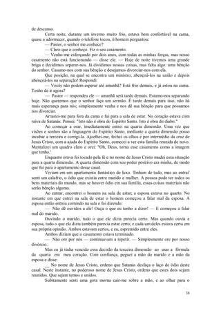 38
de descanso.
Certa noite, durante um inverno muito frio, estava bem confortável na cama,
quase a adormecer, quando o telefone tocou, ü homem perguntou:
— Pastor, o senhor me conhece?
— Claro que o conheço. Fiz o seu casamento.
— Venho-me esforçando por dois anos, com todas as minhas forças, mas nosso
casamento não está funcionando — disse ele. — Hoje de noite tivemos uma grande
briga e decidimos separar-nos. Já dividimos nossas coisas, mas falta algo: uma bênção
do senhor. Casamo-nos com sua bênção e desejamos divorciar-nos com ela.
Que posição, na qual se encontra um ministro, abençoá-los na união e depois
abençoá-los na separação! Respondi:
— Vocês não podem esperar até amanhã? Está frio demais, e já estou na cama.
Tenho de ir agora?
— Pastor — respondeu ele — amanhã será tarde demais. Estamo-nos separando
hoje. Não queremos que o senhor faça um sermão. É tarde demais para isso, não há
mais esperança para nós; simplesmente venha e nos dê sua bênção para que possamos
nos divorciar.
Arrastei-me para fora da cama e fui para a sala de estar. No coração estava com
raiva de Satanás. Pensei: "Isto não é obra do Espírito Santo. Isto é obra do diabo."
Ao começar a orar, imediatamente entrei na quarta dimensão. Uma vez que
visões e sonhos são a linguagem do Espírito Santo, mediante a quarta dimensão posso
incubar a terceira e corrigi-la. Ajoelhei-me, fechei os olhos e por intermédio da cruz de
Jesus Cristo, com a ajuda do Espírito Santo, comecei a ver esta família reunida de novo.
Mentalizei um quadro claro e orei: "Oh, Deus, torna esse casamento como a imagem
que tenho.'
Enquanto orava fui tocado pela fé e no nome de Jesus Cristo mudei essa situação
para a quarta dimensão. A quarta dimensão com seu poder positivo era minha, de modo
que fui para o apartamento desse casal.
Viviam em um apartamento fantástico de luxo. Tinham de tudo, mas ao entrai'
senti um calafrio, o ódio que existia entre marido e mulher. A pessoa pode ter todos os
bens materiais do mundo, mas se houver ódio em sua família, essas coisas materiais não
serão bênção alguma.
Ao entrar, encontrei o homem na sala de estar; a esposa estava no quarto. No
instante em que entrei na sala de estar o homem começou a falar mal da esposa. A
esposa então entrou correndo na sala e foi dizendo:
— Não dê ouvidos a ele! Ouça o que eu tenho a dizer! — E começou a falar
mal do marido.
Ouvindo o marido, tudo o que ele dizia parecia certo. Mas quando ouvia a
esposa, tudo o que ela dizia também parecia estar certo; e cada um deles estava certo em
sua própria opinião. Ambos estavam certos, e eu, espremido entre eles.
Ambos diziam que o casamento estava terminado.
— Não ore por nós — continuavam a repetir. — Simplesmente ore por nosso
divórcio.
Mas eu já tinha vencido essa decisão da terceira dimensão ao usar a fórmula
da quarta em meu coração. Com confiança, peguei a mão do marido e a mão da
esposa e disse:
__ No nome de Jesus Cristo, ordeno que Satanás desfaça o laço de ódio deste
casal. Neste instante, no poderoso nome de Jesus Cristo, ordeno que estes dois sejam
reunidos. Que sejam temos e unidos.
Subitamente senti uma gota morna cair-me sobre a mão, e ao olhar para o
 