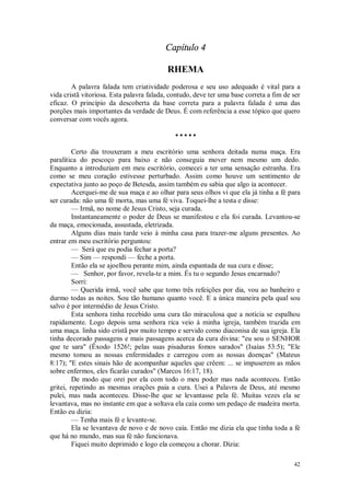 42
Capítulo 4
RHEMA
A palavra falada tem criatividade poderosa e seu uso adequado é vital para a
vida cristã vitoriosa. Esta palavra falada, contudo, deve ter uma base correta a fim de ser
eficaz. O princípio da descoberta da base correta para a palavra falada é uma das
porções mais importantes da verdade de Deus. É com referência a esse tópico que quero
conversar com vocês agora.
• • • • •
Certo dia trouxeram a meu escritório uma senhora deitada numa maça. Era
paralítica do pescoço para baixo e não conseguia mover nem mesmo um dedo.
Enquanto a introduziam em meu escritório, comecei a ter uma sensação estranha. Era
como se meu coração estivesse perturbado. Assim como houve um sentimento de
expectativa junto ao poço de Betesda, assim também eu sabia que algo ia acontecer.
Acerquei-me de sua maça e ao olhar para seus olhos vi que ela já tinha a fé para
ser curada: não uma fé morta, mas uma fé viva. Toquei-lhe a testa e disse:
— Irmã, no nome de Jesus Cristo, seja curada.
Instantaneamente o poder de Deus se manifestou e ela foi curada. Levantou-se
da maça, emocionada, assustada, eletrizada.
Alguns dias mais tarde veio à minha casa para trazer-me alguns presentes. Ao
entrar em meu escritório perguntou:
— Será que eu podia fechar a porta?
— Sim — respondi — feche a porta.
Então ela se ajoelhou perante mim, ainda espantada de sua cura e disse;
— Senhor, por favor, revela-te a mim. És tu o segundo Jesus encarnado?
Sorri:
— Querida irmã, você sabe que tomo três refeições por dia, vou ao banheiro e
durmo todas as noites. Sou tão humano quanto você. E a única maneira pela qual sou
salvo é por intermédio de Jesus Cristo.
Esta senhora tinha recebido uma cura tão miraculosa que a notícia se espalhou
rapidamente. Logo depois uma senhora rica veio à minha igreja, também trazida em
uma maça. linha sido cristã por muito tempo e servido como diaconisa de sua igreja. Ela
tinha decorado passagens e mais passagens acerca da cura divina: "eu sou o SENHOR
que te sara" (Êxodo 1526!; pelas suas pisaduras fomos sarados" (Isaías 53:5); "Ele
mesmo tomou as nossas enfermidades e carregou com as nossas doenças" (Mateus
8:17); "E estes sinais hão de acompanhar aqueles que crêem: ... se impuserem as mãos
sobre enfermos, eles ficarão curados" (Marcos 16:17, 18).
De modo que orei por ela com todo o meu poder mas nada aconteceu. Então
gritei, repetindo as mesmas orações paia a cura. Usei a Palavra de Deus, até mesmo
pulei, mas nada aconteceu. Disse-lhe que se levantasse pela fé. Muitas vezes ela se
levantava, mas no instante em que a soltava ela caía como um pedaço de madeira morta.
Então eu dizia:
— Tenha mais fé e levante-se.
Ela se levantava de novo e de novo caía. Então me dizia ela que tinha toda a fé
que há no mundo, mas sua fé não funcionava.
Fiquei muito deprimido e logo ela começou a chorar. Dizia:
 