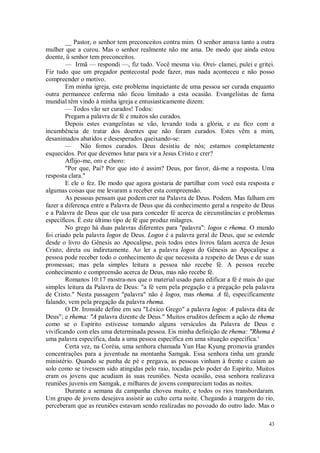 43
__ Pastor, o senhor tem preconceitos contra mim. O senhor amava tanto a outra
mulher que a curou. Mas o senhor realmente não me ama. De modo que ainda estou
doente, ü senhor tem preconceitos.
— Irmã — respondi —, fiz tudo. Você mesma viu. Orei- clamei, pulei e gritei.
Fiz tudo que um pregador pentecostal pode fazer, mas nada aconteceu e não posso
compreender o motivo.
Em minha igreja, este problema inquietante de uma pessoa ser curada enquanto
outra permanece enferma não ficou limitado a esta ocasião. Evangelistas de fama
mundial têm vindo à minha igreja e entusiasticamente dizem:
— Todos vão ser curados! Todos:
Pregam a palavra de fé e muitos são curados.
Depois estes evangelistas se vão, levando toda a glória, e eu fico com a
incumbência de tratar dos doentes que não foram curados. Estes vêm a mim,
desanimados abatidos e desesperados queixando-se:
— Não fomos curados. Deus desistiu de nós; estamos completamente
esquecidos. Por que devemos lutar para vir a Jesus Cristo e crer?
Aflijo-me, oro e choro:
"Por que, Pai? Por que isto é assim? Deus, por favor, dá-me a resposta. Uma
resposta clara."
E ele o fez. De modo que agora gostaria de partilhar com você esta resposta e
algumas coisas que me levaram a receber esta compreensão.
As pessoas pensam que podem crer na Palavra de Deus. Podem. Mas falham em
fazer a diferença entre a Palavra de Deus que dá conhecimento geral a respeito de Deus
e a Palavra de Deus que ele usa para conceder fé acerca de circunstâncias e problemas
específicos. É este último tipo de fé que produz milagres.
No grego há duas palavras diferentes para "palavra": logos e rhema. O mundo
foi criado pela palavra logos de Deus. Logos é a palavra geral de Deus, que se estende
desde o livro do Gênesis ao Apocalipse, pois todos estes livros falam acerca de Jesus
Cristo, direta ou indiretamente. Ao ler a palavra logos do Gênesis ao Apocalipse a
pessoa pode receber todo o conhecimento de que necessita a respeito de Deus e de suas
promessas; mas pela simples leitura a pessoa não recebe fé. A pessoa recebe
conhecimento e compreensão acerca de Deus, mas não recebe fé.
Romanos 10:17 mostra-nos que o material usado para edificar a fé é mais do que
simples leitura da Palavra de Deus: "a fé vem pela pregação e a pregação pela palavra
de Cristo." Nesta passagem "palavra" não é logos, mas rhema. A fé, especificamente
falando, vem pela pregação da palavra rhema.
O Dr. Ironside define em seu "Léxico Grego" a palavra logos: A palavra dita de
Deus"; e rhema: "A palavra dizente de Deus." Muitos eruditos definem a ação de rhema
como se o Espírito estivesse tomando alguns versículos da Palavra de Deus e
vivificando com eles uma determinada pessoa. Eis minha definição de rhema: "Rhema é
uma palavra específica, dada a uma pessoa específica em uma situação específica.'
Certa vez, na Coréia, uma senhora chamada Yun Hae Kyung promovia grandes
concentrações para a juventude na montanha Samgak. Essa senhora tinha um grande
ministério. Quando se punha de pé e pregava, as pessoas vinham à frente e caíam ao
solo como se tivessem sido atingidas pelo raio, tocadas pelo poder do Espírito. Muitos
eram os jovens que acudiam às suas reuniões. Nesta ocasião, essa senhora realizava
reuniões juvenis em Samgak, e milhares de jovens compareciam todas as noites.
Durante a semana da campanha choveu muito, e todos os rios transbordaram.
Um grupo de jovens desejava assistir ao culto certa noite. Chegando à margem do rio,
perceberam que as reuniões estavam sendo realizadas no povoado do outro lado. Mas o
 