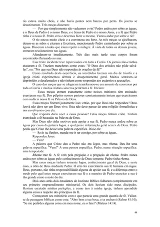 44
rio estava muito cheio, e não havia pontes nem barcos por perto. Os jovens se
desanimaram. Três moças disseram:
— Por que simplesmente não vadeamos o rio? Pedro andou por sobre as águas,
e o Deus de Pedro é o nosso Deus, e o Jesus de Pedro é o nosso Jesus, e a fé que Pedro
tinha é a nossa fé. Pedro creu e devemos fazer o mesmo. Vamos andar por sobre o rio!
O rio estava muito cheio e a correnteza era forte. As três moças se ajoelharam,
deram-se as mãos e citaram a Escritura, mencionando Pedro caminhando por sobre as
águas. Disseram a todos que iriam repetir o milagre. À vista de todos os demais jovens,
entraram resolutamente nas águas.
Afundaram-se imediatamente. Três dias mais tarde seus corpos foram
encontrados flutuando no mar.
Esse triste incidente teve repercussões em toda a Coréia. Os jornais não-cristãos
atacaram a fé. Traziam manchetes como estas: "O Deus dos cristãos não pôde salvá-
las", ou: "Por que seu Deus não respondeu às orações de fé?"
Como resultado desta ocorrência, os incrédulos tiveram um dia de triunfo e a
igreja cristã experimentou derrota e desapontamento geral. Muitos sentiram--se
deprimidos e desalentados e não tinham como responder aos escárnios e acusações.
O caso das moças que se afogaram transformou-se em assunto de conversas por
toda a Coréia e muitos cristãos sinceros perderam a fé. Diziam:
— Essas moças creram exatamente como nossos ministros têm ensinado;
exerceram sua fé. Dos púlpitos nossos pastores constantemente instam que exercitemos
com audácia nossa fé na Palavra de Deus.
Essas moças fizeram justamente isso; então, por que Deus não respondeu? Deus
Jeová não deve ser um Deus vivo. Esta não deve passar de uma religião formalística e
nos envolvemos com ela.
Que resposta daria você a essas pessoas? Estas moças tinham crido. Tinham
exercitado a fé baseadas na Palavra de Deus.
Mas Deus não tinha motivos paia apoiar a sua fé. Pedro nunca andou sobre as
águas por causa da palavra logos, a qual prove informação geral acerca de Deus. Pedro
pediu que Cristo lhe desse uma palavra específica. Disse ele:
— Se és tu, Senhor, manda-me ir ter contigo, por sobre as águas.
Respondeu Jesus:
— Vem!
A palavra que Cristo deu a Pedro não era logos, mas rhema. Deu-lhe uma
palavra específica: "Vem!" A uma pessoa específica: Pedro; numa situação específica:
uma tempestade.
Rhema traz fé. A fé vem pela pregação e a pregação de rhema. Pedro nunca
andou por sobre as águas pelo conhecimento de Deus somente. Pedro tinha rhema.
Mas essas moças tinham somente logos, conhecimento geral de Deus, e neste
caso, a obra de Deus mediante Pedro. O erro foi exercitarem sua fé humana em logos.
Deus, portanto, não tinha responsabilidade alguma de apoiar sua fé, e a diferença entre o
modo pelo qual estas moças exercitaram sua fé e a maneira de Pedro exercitar a sua é
tão grande como a noite do dia.
Dois anos atrás dois estudantes do Instituto Bíblico falharam completamente em
seu primeiro empreendimento ministerial. Os dois haviam sido meus discípulos.
Haviam escutado minhas preleções, e como iam à minha igreja, tinham aprendido
alguma coisa a respeito dos princípios da fé.
Começaram seu ministério com o que parecia uma grande quantia de fé. Valian-
se de passagens bíblicas como esta: "Abre bem a tua boca, e ta encherei (Salmo 81:10);
"Se me pedirdes alguma coisa em meu nome, eu o farei" (Mateus 14:14|.
 