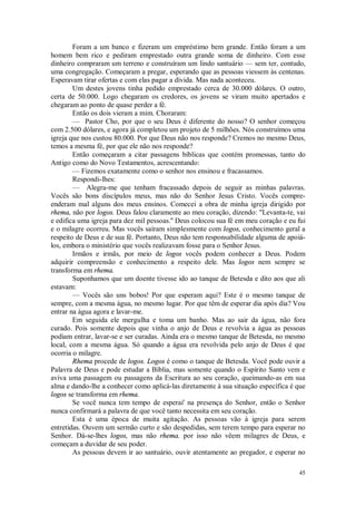 45
Foram a um banco e fizeram um empréstimo bem grande. Então foram a um
homem bem rico e pediram emprestado outra grande soma de dinheiro. Com esse
dinheiro compraram um terreno e construíram um lindo santuário — sem ter, contudo,
uma congregação. Começaram a pregar, esperando que as pessoas viessem às centenas.
Esperavam tirar ofertas e com elas pagar a dívida. Mas nada aconteceu.
Um destes jovens tinha pedido emprestado cerca de 30.000 dólares. O outro,
certa de 50.000. Logo chegaram os credores, os jovens se viram muito apertados e
chegaram ao ponto de quase perder a fé.
Então os dois vieram a mim. Choraram:
— Pastor Cho, por que o seu Deus é diferente do nosso? O senhor começou
com 2.500 dólares, e agora já completou um projeto de 5 milhões. Nós construímos uma
igreja que nos custou 80.000. Por que Deus não nos responde? Cremos no mesmo Deus,
temos a mesma fé, por que ele não nos responde?
Então começaram a citar passagens bíblicas que contém promessas, tanto do
Antigo como do Novo Testamentos, acrescentando:
— Fizemos exatamente como o senhor nos ensinou e fracassamos.
Respondi-lhes:
— Alegra-me que tenham fracassado depois de seguir as minhas palavras.
Vocês são bons discípulos meus, mas não do Senhor Jesus Cristo. Vocês compre-
enderam mal alguns dos meus ensinos. Comecei a obra de minha igreja dirigido por
rhema, não por logos. Deus falou claramente ao meu coração, dizendo: "Levanta-te, vai
e edifica uma igreja para dez mil pessoas.'' Deus colocou sua fé em meu coração e eu fui
e o milagre ocorreu. Mas vocês saíram simplesmente com logos, conhecimento geral a
respeito de Deus e de sua fé. Portanto, Deus não tem responsabilidade alguma de apoiá-
los, embora o ministério que vocês realizavam fosse para o Senhor Jesus.
Irmãos e irmãs, por meio de logos vocês podem conhecer a Deus. Podem
adquirir compreensão e conhecimento a respeito dele. Mas logos nem sempre se
transforma em rhema.
Suponhamos que um doente tivesse ido ao tanque de Betesda e dito aos que ali
estavam:
— Vocês são uns bobos! Por que esperam aqui? Este é o mesmo tanque de
sempre, com a mesma água, no mesmo lugar. Por que têm de esperar dia após dia? Vou
entrar na água agora e lavar-me.
Em seguida ele mergulha e toma um banho. Mas ao sair da água, não fora
curado. Pois somente depois que vinha o anjo de Deus e revolvia a água as pessoas
podiam entrar, lavar-se e ser curadas. Ainda era o mesmo tanque de Betesda, no mesmo
local, com a mesma água. Só quando a água era revolvida pelo anjo de Deus é que
ocorria o milagre.
Rhema procede de logos. Logos é como o tanque de Betesda. Você pode ouvir a
Palavra de Deus e pode estudar a Bíblia, mas somente quando o Espírito Santo vem e
aviva uma passagem ou passagens da Escritura ao seu coração, queimando-as em sua
alma e dando-lhe a conhecer como aplicá-las diretamente à sua situação específica é que
logos se transforma em rhema.
Se você nunca tem tempo de esperai' na presença do Senhor, então o Senhor
nunca confirmará a palavra de que você tanto necessita em seu coração.
Esta é uma época de muita agitação. As pessoas vão à igreja para serem
entretidas. Ouvem um sermão curto e são despedidas, sem terem tempo para esperar no
Senhor. Dá-se-lhes logos, mas não rhema. por isso não vêem milagres de Deus, e
começam a duvidar de seu poder.
As pessoas devem ir ao santuário, ouvir atentamente ao pregador, e esperar no
 