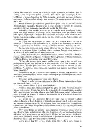 46
Senhor. Mas como não ouvem em atitude de oração, esperando no Senhor a fim de
receber rhema, não podem, portanto, receber a fé necessária para a resolução de seus
problemas. O seu conhecimento da Bíblia aumenta à proporção que seus problemas
aumentam, e embora venham à igreja, nada acontece. Por isso começam a esfriar-se e a
perder a fé.
Outro problema que sofrem as igrejas desta época é que os ministros andam
demasiadamente ocupados. Passam horas e horas fazendo o trabalho de eletricista,
carpinteiro, porteiro, enfermeiro, ocupados em cem tarefas diferentes.
Quando chega o sábado, tropeçam por aí tentando pensar em alguma palavra
logos, para pregar na manhã de domingo. Estão cansados a tal ponto que não têm tempo
para esperar na presença do Senhor. Não têm tempo de trocar o capim verde em leite
branco. Suas congregações comem capim, mas não o leite rico da Palavra. Este é um
erro muito grande.
Os leigos não são inimigos do pastor. São seus amigos. Como fizeram os
apóstolos, o ministro deve concentrar-se na oração e no ministério da Palavra,
delegando qualquer outro trabalho a seus leigos, anciãos, diáconos, diaconisas e líderes.
Eu sigo esta norma em minha igreja. Não ouso subir ao púlpito sem primeiro
esperar na presença do Senhor e receber a palavra rhema de Deus para essa mensagem.
Se não recebo a palavra rhema não vou à plataforma.
As vezes passo toda a noite de sábado em oração. Durante o dia oro: "Senhor, as
pessoas virão com todos os tipos de problemas: doença, pressões, problemas familiares,
problemas financeiros, todo tipo imaginável de problemas.
"Virão, não somente para receber conhecimento geral a teu respeito, mas
também para receber uma solução real a seus problemas. Se eu não lhes der fé viva,
rhema, então voltarão para suas casas sem terem solucionado nenhum de seus
problemas. Necessito de uma mensagem específica, para pessoas específicas, num
tempo específico."
Então espero até que o Senhor me dá a mensagem. Quando subo ao púlpito, vou
marchando como um general, porque sei que a mensagem que vou entregar tem a unção
do Espírito Santo.
Depois do sermão, as pessoas vêm a mim e dizem:
— Pastor, o senhor pregou exatamente a palavra de que eu necessitava. Creio
que meu problema será resolvido.
Isto acontece porque os ajudei a receber rhema.
Irmãos e irmãs, não estamos edificando na igreja um clube de santos. listamos
lidando com assuntos de vida e de morte. Se o pastor não der rhema ao seu povo, então
tudo o que lhe resta é um clube religioso superficial. Já temos no mundo clubes sociais
como o Rotary, os Kiwanis e outros da mesma natureza, e seus membros também
pagam um tipo de dízimo.
As igrejas que nós edificamos devem ser lugar onde as pessoas recebem
soluções da parte de Deus. Recebem e vêm milagres em sua vida. E podem conseguir,
não meramente um conhecimento intelectual de Deus, mas também um conhecimento
experimental, real e vivo. Mas para que consigam esse objetivo é preciso que primeiro o
pastor receba rhema.
Deve-se dar tempo aos cristãos a que esperem na presença do Senhor a fim de
que o Espírito Santo tenha tempo de lidar com eles e inspirá-los por meio das Escrituras,
ü Espírito Santo pode transformar as passagens bíblicas na "palavra dita" de Deus, e
aplicá-las ao coração da pessoa, fazendo com que a "palavra dita passe a ser a "palavra
dizente" de Deus. Logos deve transformar-se em rhema.
Agora posso dizer-lhe por que muita gente não recebe a cura. Todas as
 